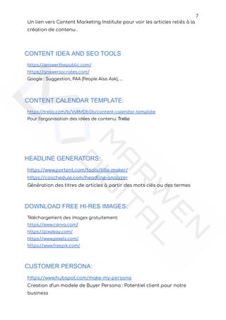 7
Un lien vers Content Marketing Institute pour voir les articles reliés à la
création de contenu .
CONTENT IDEA AND SEO TOOLS
https://answerthepublic.com/
https://answersocrates.com/
Google : Suggestion, PAA (People Also Ask), …
CONTENT CALENDAR TEMPLATE:
https://trello.com/b/Vs8MDbSb/content-calendar-template
Pour l’organisation des idées de contenu: Trello
HEADLINE GENERATORS:
https://www.portent.com/tools/title-maker/
https://coschedule.com/headline-analyzer
Génération des titres de articles à partir des mots clés ou des termes
DOWNLOAD FREE HI-RES IMAGES:
Téléchargement des images gratuitement:
https://www.canva.com/
https://pixabay.com/
https://www.pexels.com/
https://www.freepik.com/
CUSTOMER PERSONA:
https://www.hubspot.com/make-my-persona
Creation d’un modele de Buyer Persona : Potentiel client pour notre
business
 