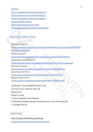 6
Online:
https://www.wordtracker.com/search
https://www.semrush.com/projects/
https://neilpatel.com/ubersuggest/
https://ahrefs.com/fr
https://seositecheckup.com/
https://www.seobility.net/en/seocheck/
GOOGLE ANALYTICS
Google Analytics:
https://analytics.google.com/analytics/web/#/report-home/a54516992w
87479473p92320289
Demo account:
https://support.google.com/analytics/answer/6367342?hl=en
Dimensions and Metrics:
https://ga-dev-tools.appspot.com/dimensions-metrics-explorer/
GA User Interface:
https://support.google.com/analytics/answer/2604608?hl=en
Reporting view filters:
https://support.google.com/analytics/topic/1032939?hl=en
Regular Expressions:
https://support.google.com/analytics/answer/1034324?hl=en
CONNECT YOUR WEBSITE WITH GA:
Connect your website with GA:
Wordpress:
Plugins used:
1. Insert headers and footers
2. Monsterinsights (plugin wordpress pour les statistiques)
3. Google site kit
CONTENT
CMI: Content Marketing Institute
https://contentmarketinginstitute.com/
 