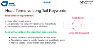 Head Terms vs Long Tail Keywords
Head terms are keywords that:
● Have a high search volume
● Are generally very competitive (aka have a high difficulty score)
● Are very broad—closer to the top of the funnel
Long-tail keywords are the opposite of head terms, they:
● Have a low search volume compared to head terms
● Are relatively easier to rank for (aka have a low difficulty score)
● Are very specific—closer to the bottom of the funnel
 
