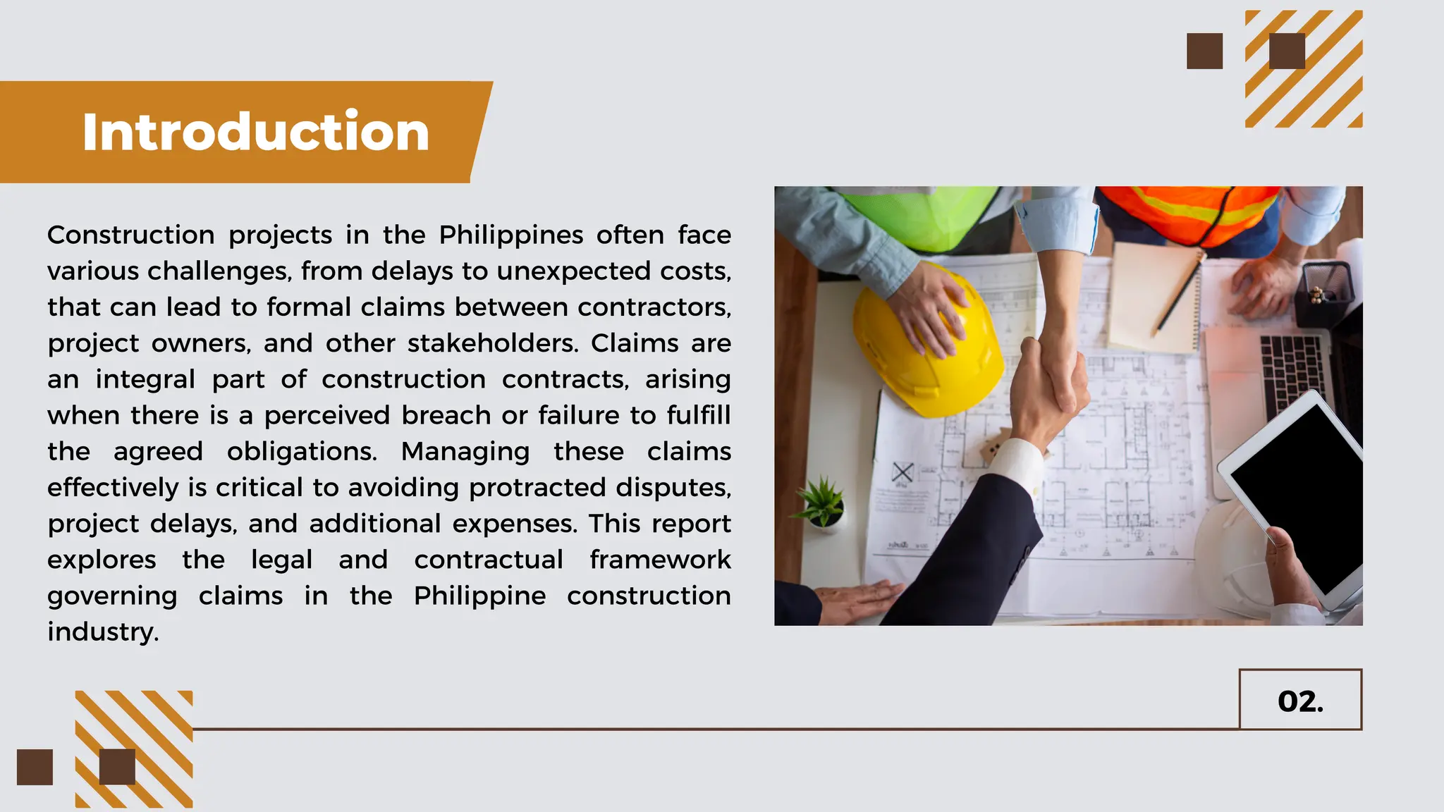 Introduction
Construction projects in the Philippines often face
various challenges, from delays to unexpected costs,
that can lead to formal claims between contractors,
project owners, and other stakeholders. Claims are
an integral part of construction contracts, arising
when there is a perceived breach or failure to fulfill
the agreed obligations. Managing these claims
effectively is critical to avoiding protracted disputes,
project delays, and additional expenses. This report
explores the legal and contractual framework
governing claims in the Philippine construction
industry.
02.
 