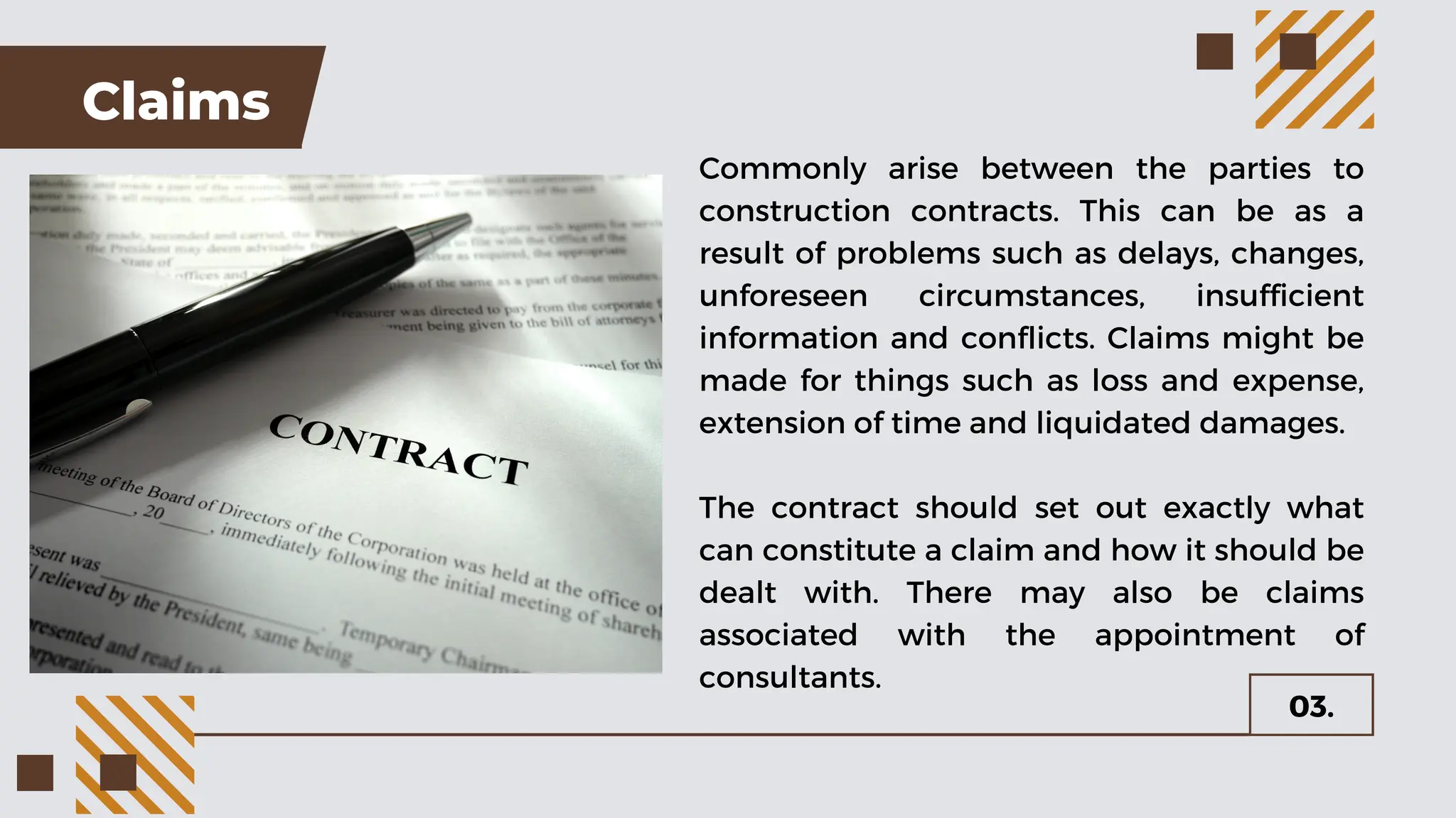 Claims
Commonly arise between the parties to
construction contracts. This can be as a
result of problems such as delays, changes,
unforeseen circumstances, insufficient
information and conflicts. Claims might be
made for things such as loss and expense,
extension of time and liquidated damages.
The contract should set out exactly what
can constitute a claim and how it should be
dealt with. There may also be claims
associated with the appointment of
consultants.
03.
 
