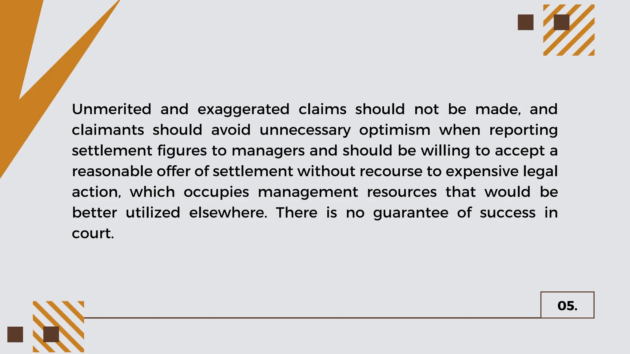 05.
Unmerited and exaggerated claims should not be made, and
claimants should avoid unnecessary optimism when reporting
settlement figures to managers and should be willing to accept a
reasonable offer of settlement without recourse to expensive legal
action, which occupies management resources that would be
better utilized elsewhere. There is no guarantee of success in
court.
 