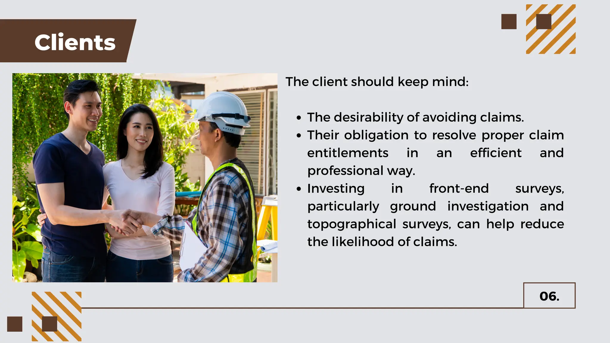 Clients
The client should keep mind:
The desirability of avoiding claims.
Their obligation to resolve proper claim
entitlements in an efficient and
professional way.
Investing in front-end surveys,
particularly ground investigation and
topographical surveys, can help reduce
the likelihood of claims.
06.
 
