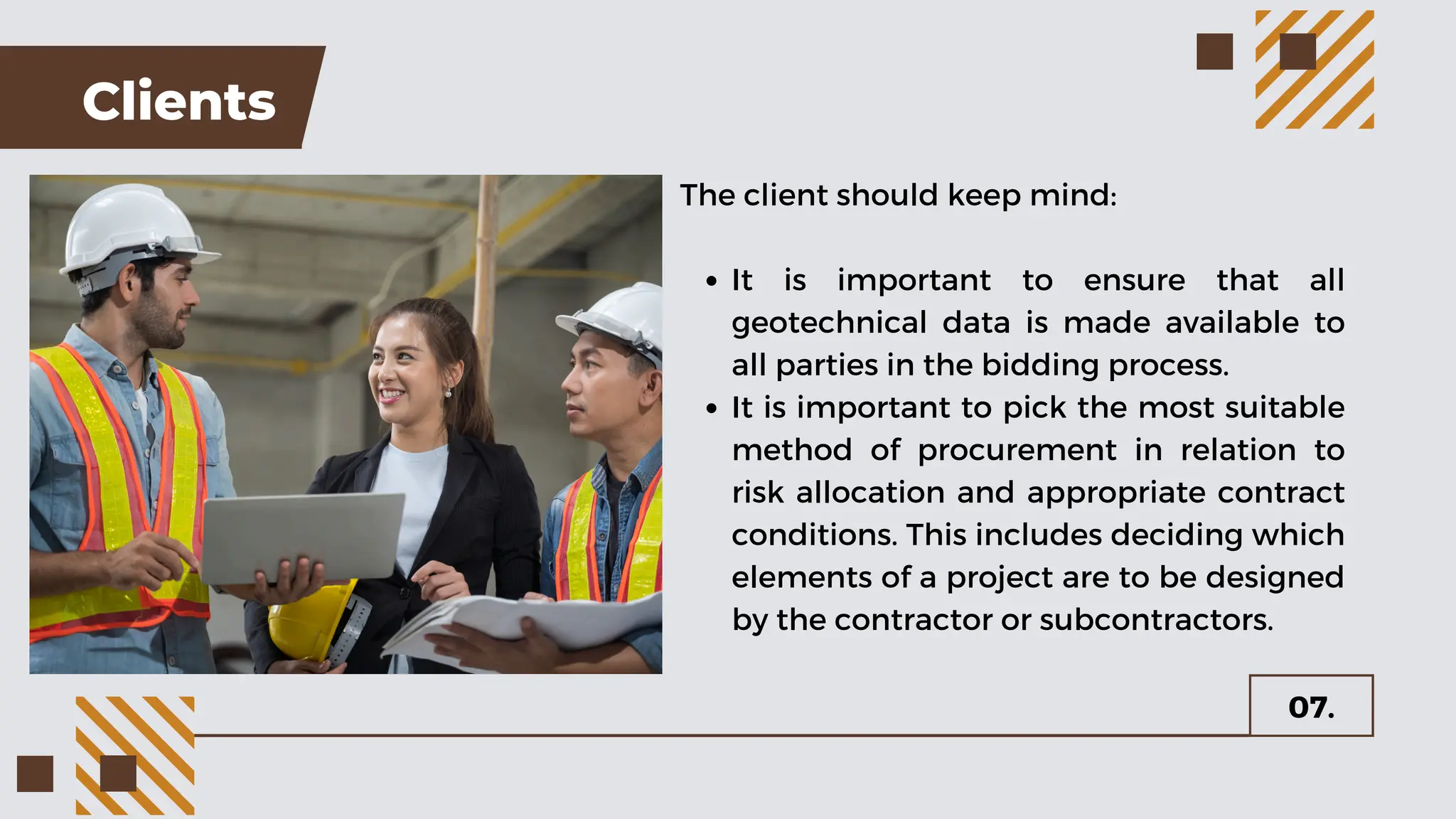 Clients
The client should keep mind:
It is important to ensure that all
geotechnical data is made available to
all parties in the bidding process.
It is important to pick the most suitable
method of procurement in relation to
risk allocation and appropriate contract
conditions. This includes deciding which
elements of a project are to be designed
by the contractor or subcontractors.
07.
 