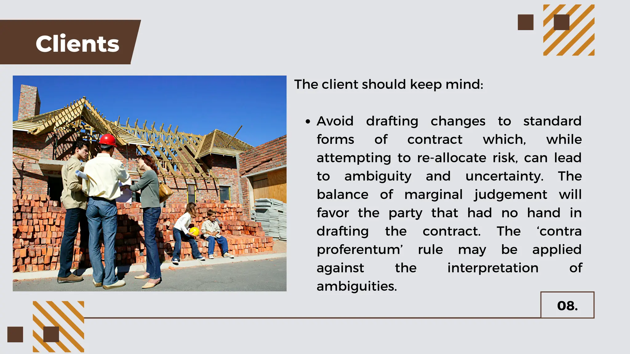 Clients
The client should keep mind:
Avoid drafting changes to standard
forms of contract which, while
attempting to re-allocate risk, can lead
to ambiguity and uncertainty. The
balance of marginal judgement will
favor the party that had no hand in
drafting the contract. The ‘contra
proferentum’ rule may be applied
against the interpretation of
ambiguities.
08.
 