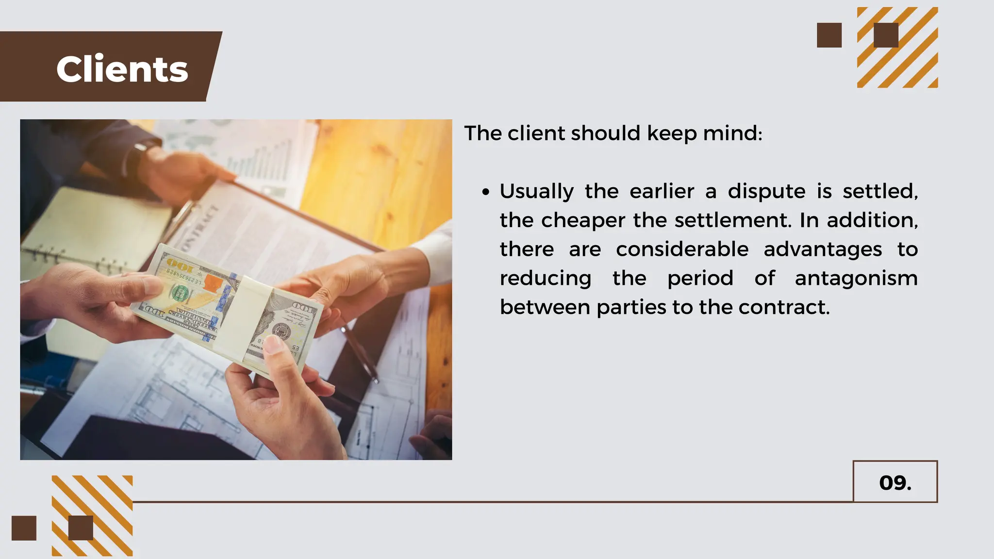 Clients
The client should keep mind:
Usually the earlier a dispute is settled,
the cheaper the settlement. In addition,
there are considerable advantages to
reducing the period of antagonism
between parties to the contract.
09.
 