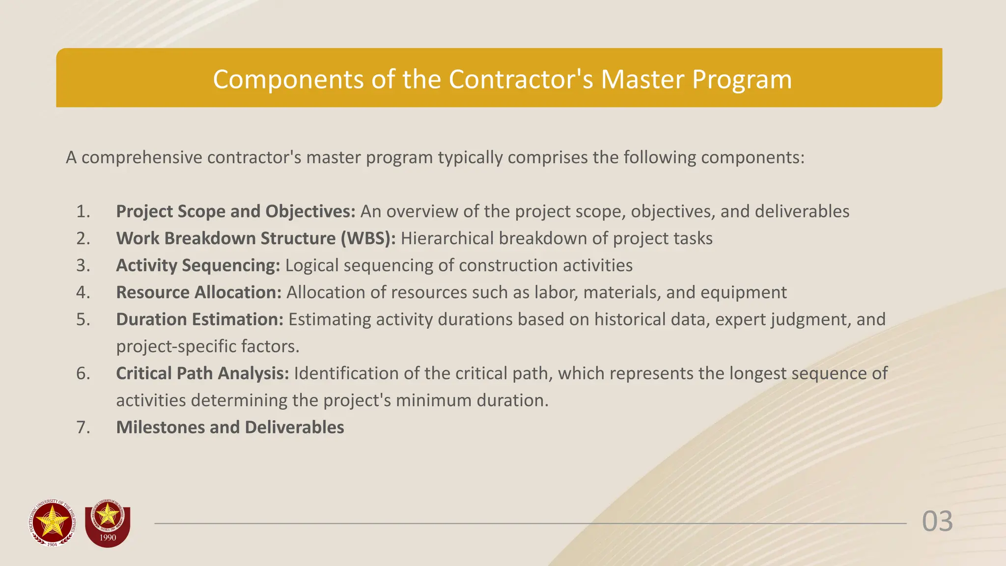Components of the Contractor's Master Program
A comprehensive contractor's master program typically comprises the following components:
1. Project Scope and Objectives: An overview of the project scope, objectives, and deliverables
2. Work Breakdown Structure (WBS): Hierarchical breakdown of project tasks
3. Activity Sequencing: Logical sequencing of construction activities
4. Resource Allocation: Allocation of resources such as labor, materials, and equipment
5. Duration Estimation: Estimating activity durations based on historical data, expert judgment, and
project-specific factors.
6. Critical Path Analysis: Identification of the critical path, which represents the longest sequence of
activities determining the project's minimum duration.
7. Milestones and Deliverables
03
 