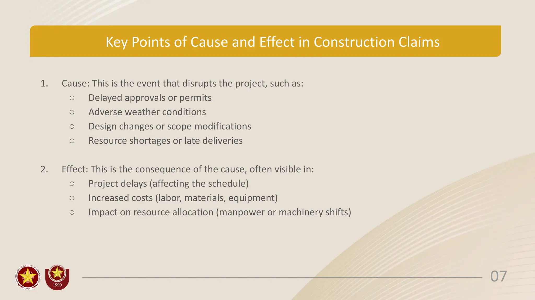 Key Points of Cause and Effect in Construction Claims
1. Cause: This is the event that disrupts the project, such as:
○ Delayed approvals or permits
○ Adverse weather conditions
○ Design changes or scope modifications
○ Resource shortages or late deliveries
2. Effect: This is the consequence of the cause, often visible in:
○ Project delays (affecting the schedule)
○ Increased costs (labor, materials, equipment)
○ Impact on resource allocation (manpower or machinery shifts)
07
 