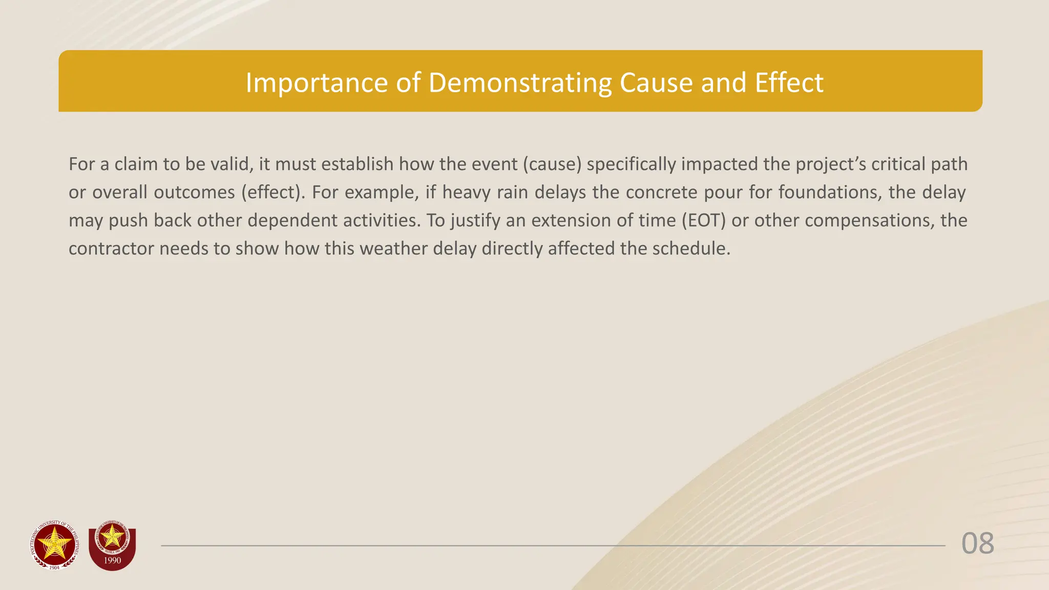 Importance of Demonstrating Cause and Effect
For a claim to be valid, it must establish how the event (cause) specifically impacted the project’s critical path
or overall outcomes (effect). For example, if heavy rain delays the concrete pour for foundations, the delay
may push back other dependent activities. To justify an extension of time (EOT) or other compensations, the
contractor needs to show how this weather delay directly affected the schedule.
08
 