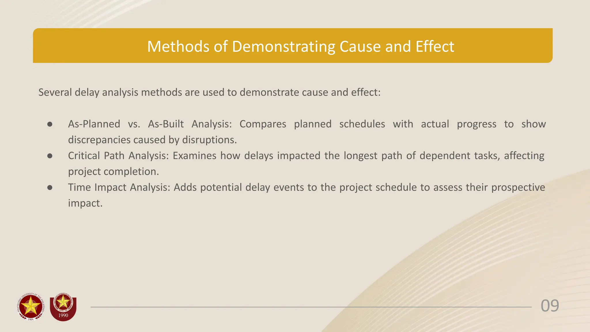 Methods of Demonstrating Cause and Effect
Several delay analysis methods are used to demonstrate cause and effect:
● As-Planned vs. As-Built Analysis: Compares planned schedules with actual progress to show
discrepancies caused by disruptions.
● Critical Path Analysis: Examines how delays impacted the longest path of dependent tasks, affecting
project completion.
● Time Impact Analysis: Adds potential delay events to the project schedule to assess their prospective
impact.
09
 