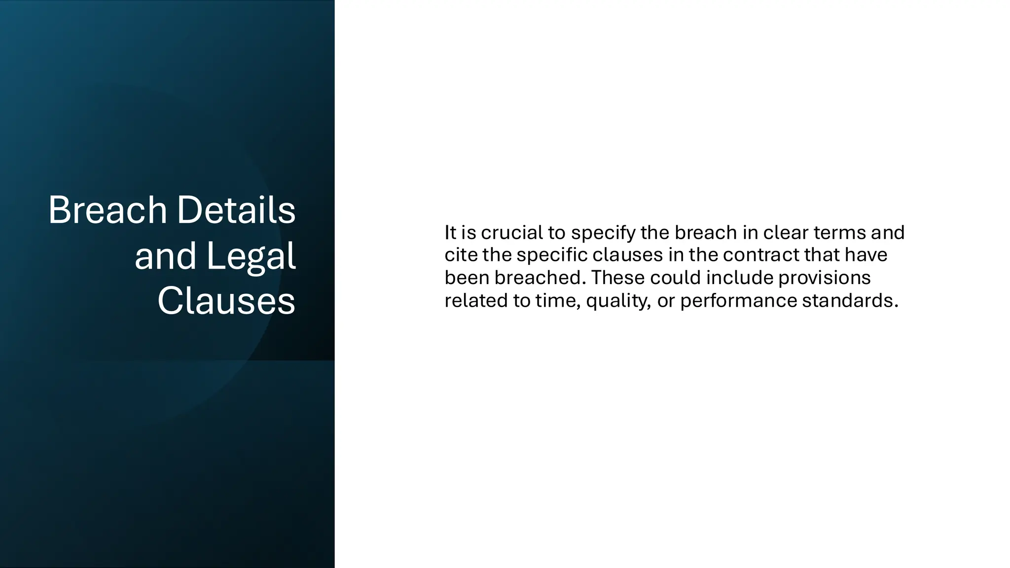 Breach Details
and Legal
Clauses
It is crucial to specify the breach in clear terms and
cite the specific clauses in the contract that have
been breached. These could include provisions
related to time, quality, or performance standards.
 