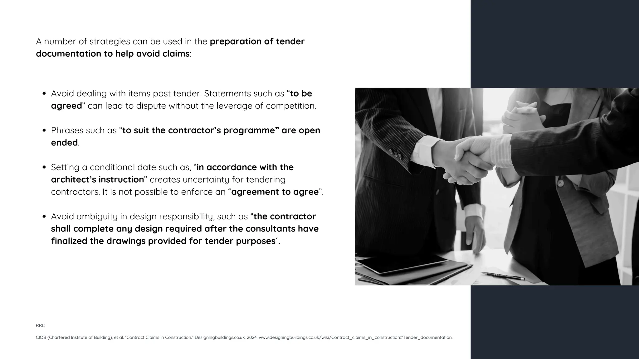 A number of strategies can be used in the preparation of tender
documentation to help avoid claims:
Avoid dealing with items post tender. Statements such as “to be
agreed” can lead to dispute without the leverage of competition.
Phrases such as “to suit the contractor’s programme” are open
ended.
Setting a conditional date such as, “in accordance with the
architect’s instruction” creates uncertainty for tendering
contractors. It is not possible to enforce an “agreement to agree”.
Avoid ambiguity in design responsibility, such as “the contractor
shall complete any design required after the consultants have
finalized the drawings provided for tender purposes”.
RRL:
CIOB (Chartered Institute of Building), et al. “Contract Claims in Construction.” Designingbuildings.co.uk, 2024, www.designingbuildings.co.uk/wiki/Contract_claims_in_construction#Tender_documentation.
 