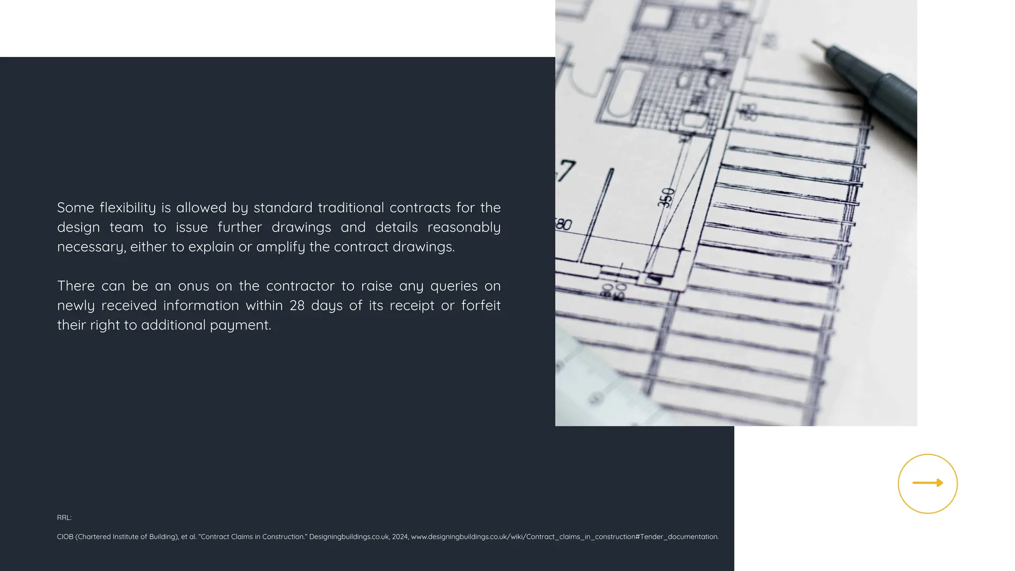 Some flexibility is allowed by standard traditional contracts for the
design team to issue further drawings and details reasonably
necessary, either to explain or amplify the contract drawings.
There can be an onus on the contractor to raise any queries on
newly received information within 28 days of its receipt or forfeit
their right to additional payment.
RRL:
CIOB (Chartered Institute of Building), et al. “Contract Claims in Construction.” Designingbuildings.co.uk, 2024, www.designingbuildings.co.uk/wiki/Contract_claims_in_construction#Tender_documentation.
 