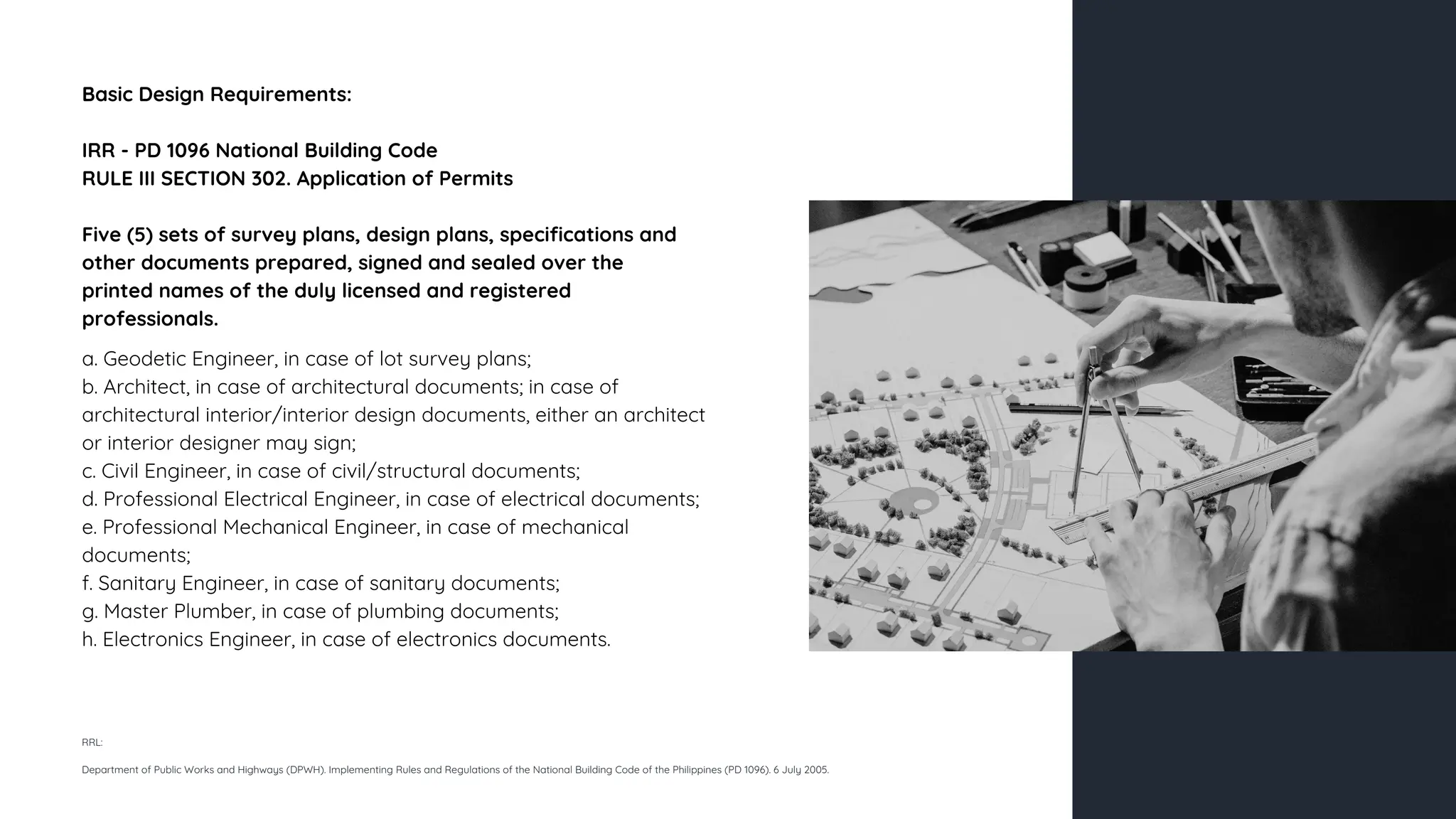 Basic Design Requirements:
IRR - PD 1096 National Building Code
RULE III SECTION 302. Application of Permits
Five (5) sets of survey plans, design plans, specifications and
other documents prepared, signed and sealed over the
printed names of the duly licensed and registered
professionals.
a. Geodetic Engineer, in case of lot survey plans;
b. Architect, in case of architectural documents; in case of
architectural interior/interior design documents, either an architect
or interior designer may sign;
c. Civil Engineer, in case of civil/structural documents;
d. Professional Electrical Engineer, in case of electrical documents;
e. Professional Mechanical Engineer, in case of mechanical
documents;
f. Sanitary Engineer, in case of sanitary documents;
g. Master Plumber, in case of plumbing documents;
h. Electronics Engineer, in case of electronics documents.
RRL:
Department of Public Works and Highways (DPWH). Implementing Rules and Regulations of the National Building Code of the Philippines (PD 1096). 6 July 2005.
 