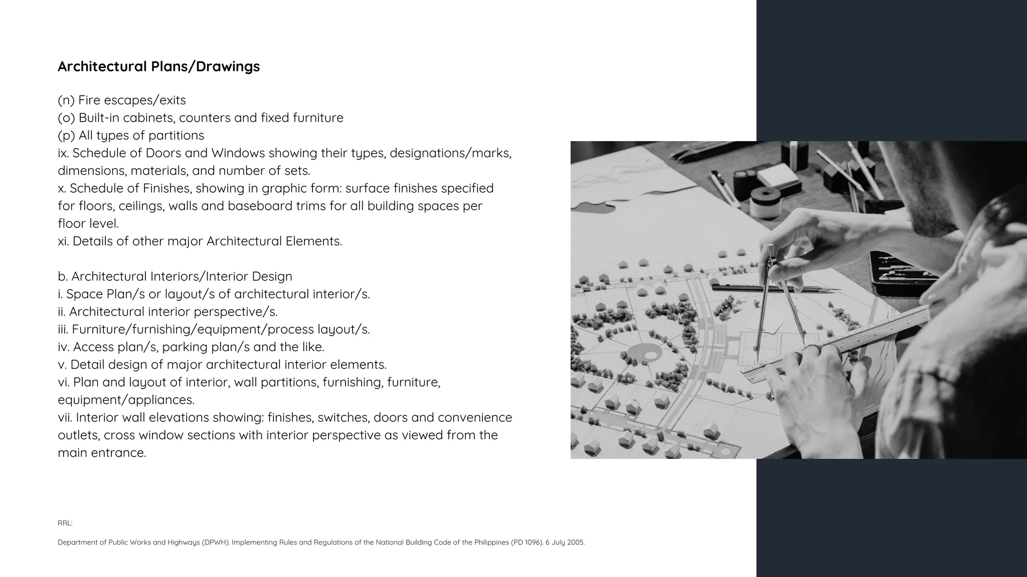 Architectural Plans/Drawings
(n) Fire escapes/exits
(o) Built-in cabinets, counters and fixed furniture
(p) All types of partitions
ix. Schedule of Doors and Windows showing their types, designations/marks,
dimensions, materials, and number of sets.
x. Schedule of Finishes, showing in graphic form: surface finishes specified
for floors, ceilings, walls and baseboard trims for all building spaces per
floor level.
xi. Details of other major Architectural Elements.
b. Architectural Interiors/Interior Design
i. Space Plan/s or layout/s of architectural interior/s.
ii. Architectural interior perspective/s.
iii. Furniture/furnishing/equipment/process layout/s.
iv. Access plan/s, parking plan/s and the like.
v. Detail design of major architectural interior elements.
vi. Plan and layout of interior, wall partitions, furnishing, furniture,
equipment/appliances.
vii. Interior wall elevations showing: finishes, switches, doors and convenience
outlets, cross window sections with interior perspective as viewed from the
main entrance.
RRL:
Department of Public Works and Highways (DPWH). Implementing Rules and Regulations of the National Building Code of the Philippines (PD 1096). 6 July 2005.
 