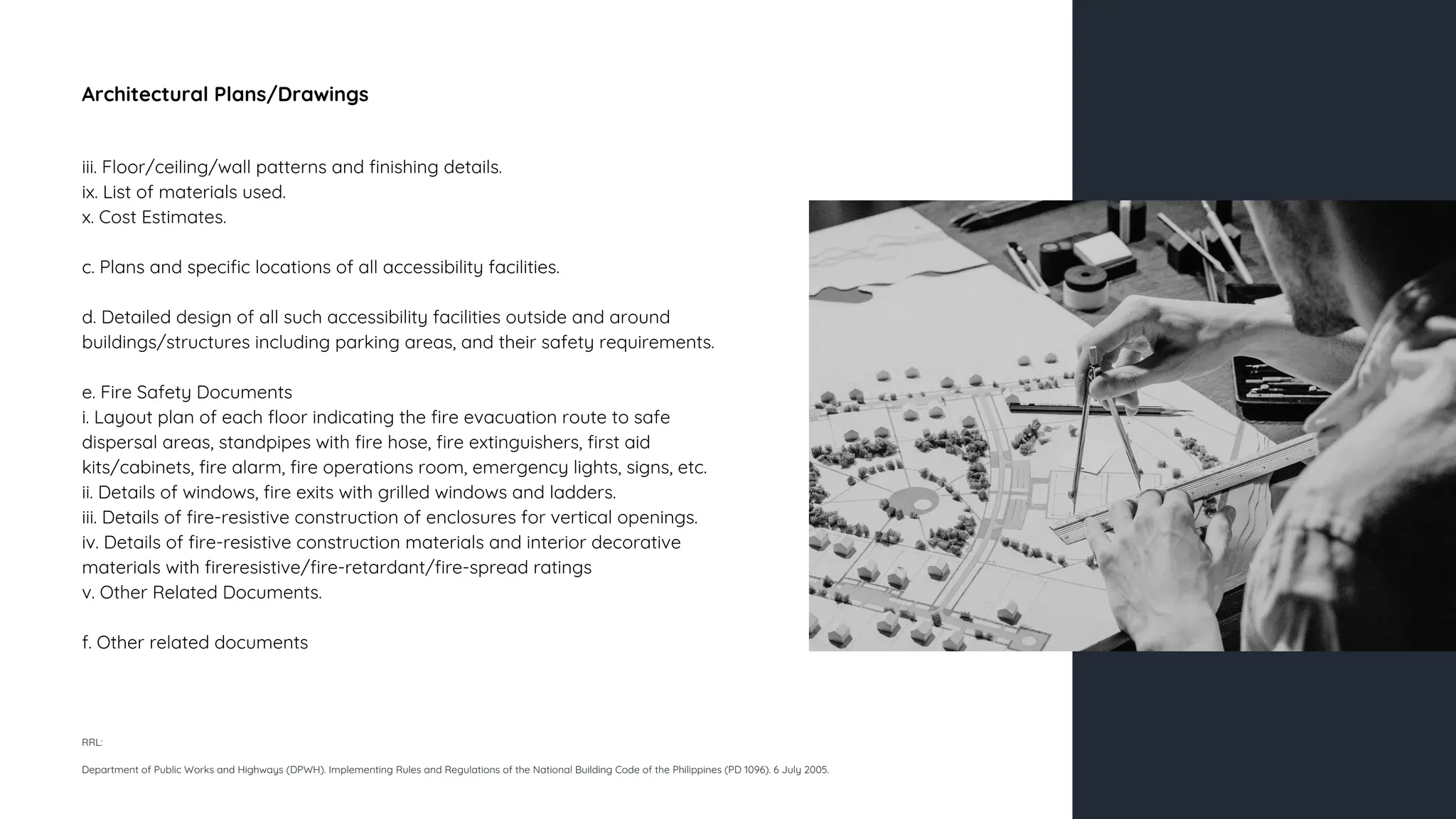 Architectural Plans/Drawings
iii. Floor/ceiling/wall patterns and finishing details.
ix. List of materials used.
x. Cost Estimates.
c. Plans and specific locations of all accessibility facilities.
d. Detailed design of all such accessibility facilities outside and around
buildings/structures including parking areas, and their safety requirements.
e. Fire Safety Documents
i. Layout plan of each floor indicating the fire evacuation route to safe
dispersal areas, standpipes with fire hose, fire extinguishers, first aid
kits/cabinets, fire alarm, fire operations room, emergency lights, signs, etc.
ii. Details of windows, fire exits with grilled windows and ladders.
iii. Details of fire-resistive construction of enclosures for vertical openings.
iv. Details of fire-resistive construction materials and interior decorative
materials with fireresistive/fire-retardant/fire-spread ratings
v. Other Related Documents.
f. Other related documents
RRL:
Department of Public Works and Highways (DPWH). Implementing Rules and Regulations of the National Building Code of the Philippines (PD 1096). 6 July 2005.
 