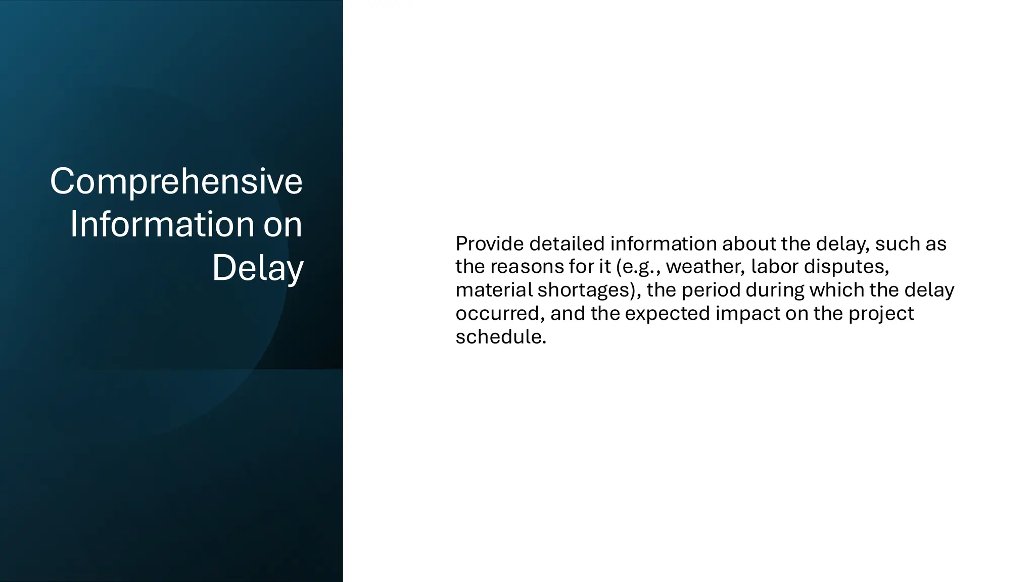Comprehensive
Information on
Delay
Provide detailed information about the delay, such as
the reasons for it (e.g., weather, labor disputes,
material shortages), the period during which the delay
occurred, and the expected impact on the project
schedule.
 