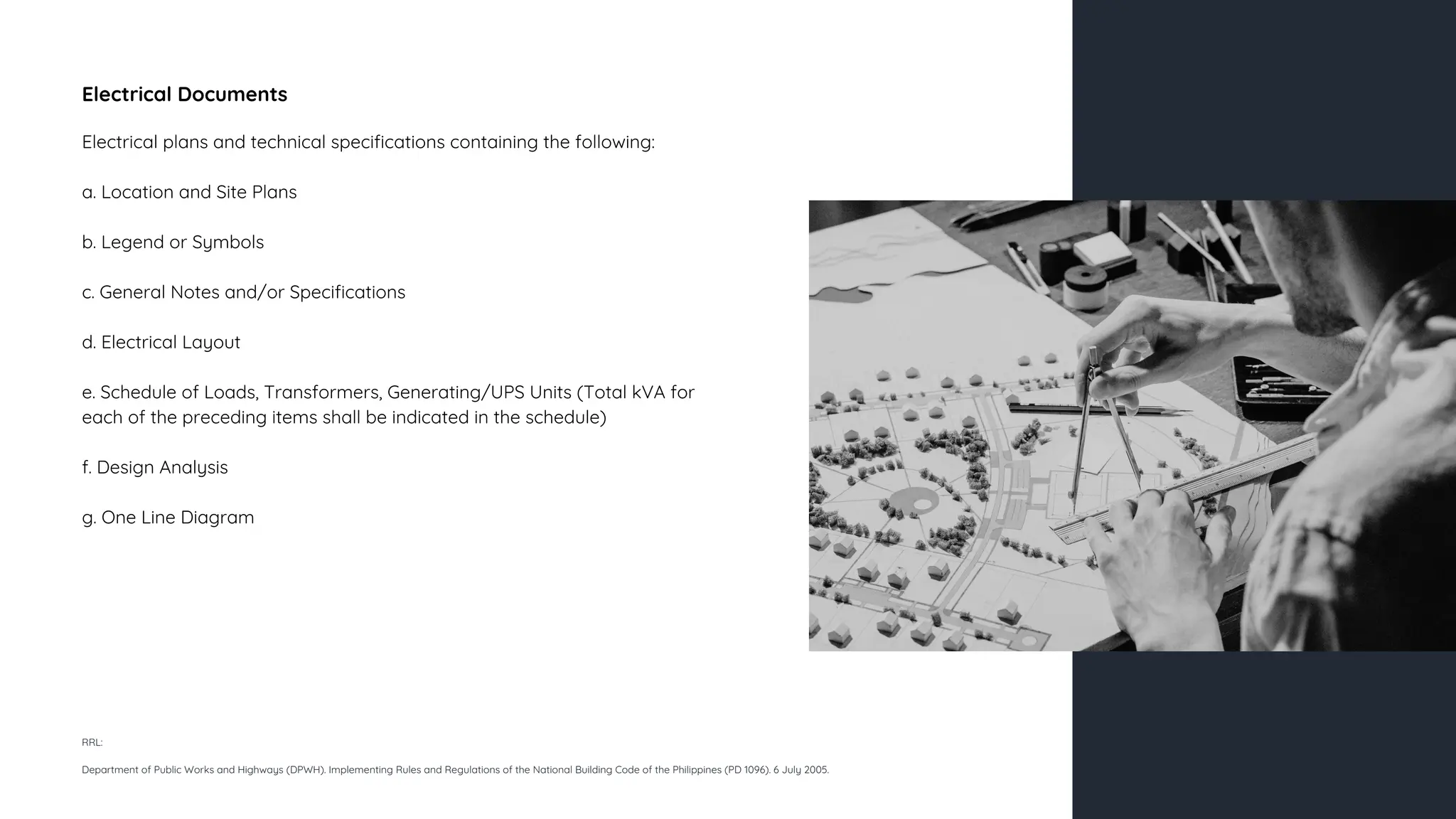Electrical Documents
Electrical plans and technical specifications containing the following:
a. Location and Site Plans
b. Legend or Symbols
c. General Notes and/or Specifications
d. Electrical Layout
e. Schedule of Loads, Transformers, Generating/UPS Units (Total kVA for
each of the preceding items shall be indicated in the schedule)
f. Design Analysis
g. One Line Diagram
RRL:
Department of Public Works and Highways (DPWH). Implementing Rules and Regulations of the National Building Code of the Philippines (PD 1096). 6 July 2005.
 