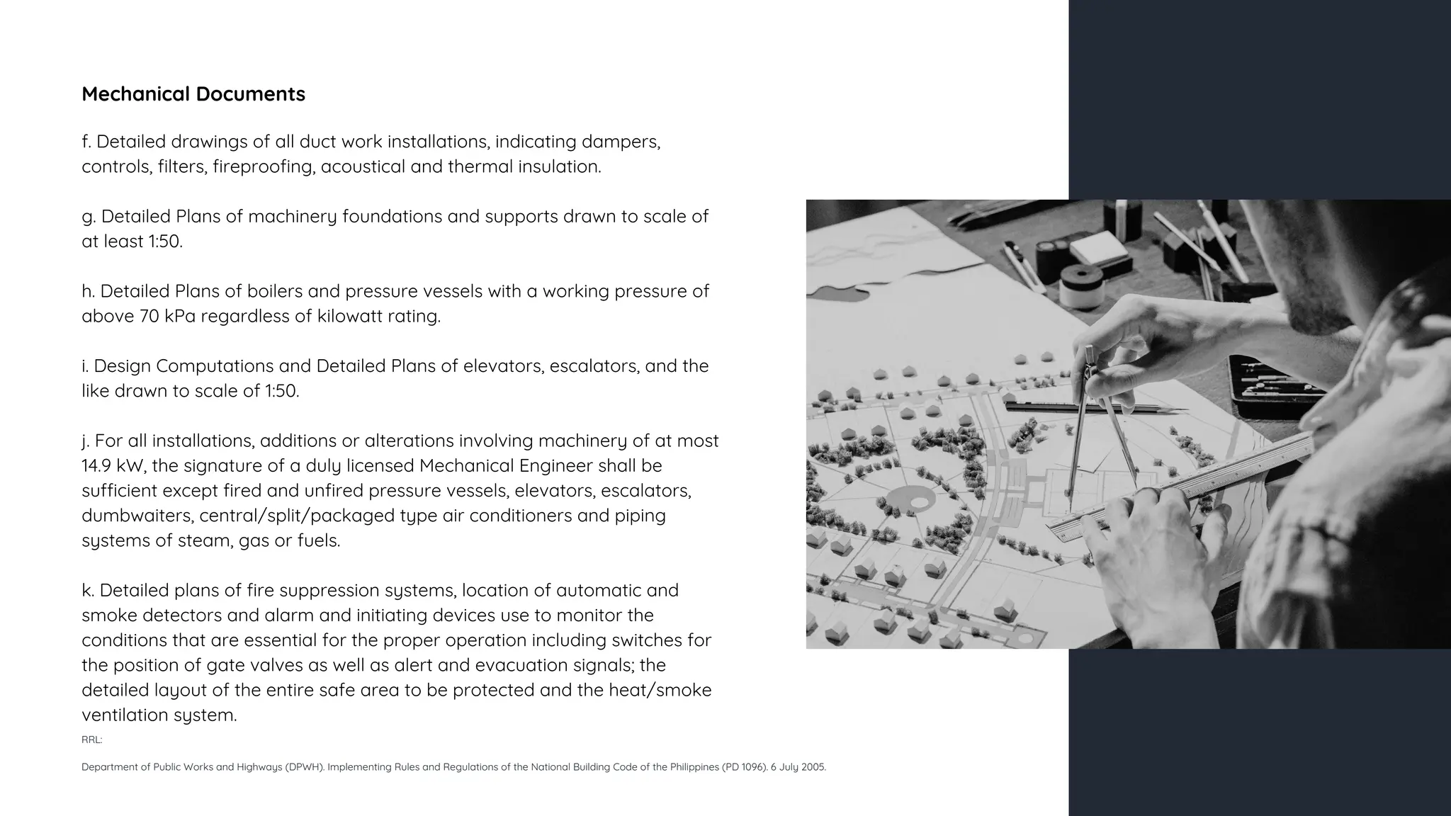 Mechanical Documents
f. Detailed drawings of all duct work installations, indicating dampers,
controls, filters, fireproofing, acoustical and thermal insulation.
g. Detailed Plans of machinery foundations and supports drawn to scale of
at least 1:50.
h. Detailed Plans of boilers and pressure vessels with a working pressure of
above 70 kPa regardless of kilowatt rating.
i. Design Computations and Detailed Plans of elevators, escalators, and the
like drawn to scale of 1:50.
j. For all installations, additions or alterations involving machinery of at most
14.9 kW, the signature of a duly licensed Mechanical Engineer shall be
sufficient except fired and unfired pressure vessels, elevators, escalators,
dumbwaiters, central/split/packaged type air conditioners and piping
systems of steam, gas or fuels.
k. Detailed plans of fire suppression systems, location of automatic and
smoke detectors and alarm and initiating devices use to monitor the
conditions that are essential for the proper operation including switches for
the position of gate valves as well as alert and evacuation signals; the
detailed layout of the entire safe area to be protected and the heat/smoke
ventilation system.
RRL:
Department of Public Works and Highways (DPWH). Implementing Rules and Regulations of the National Building Code of the Philippines (PD 1096). 6 July 2005.
 