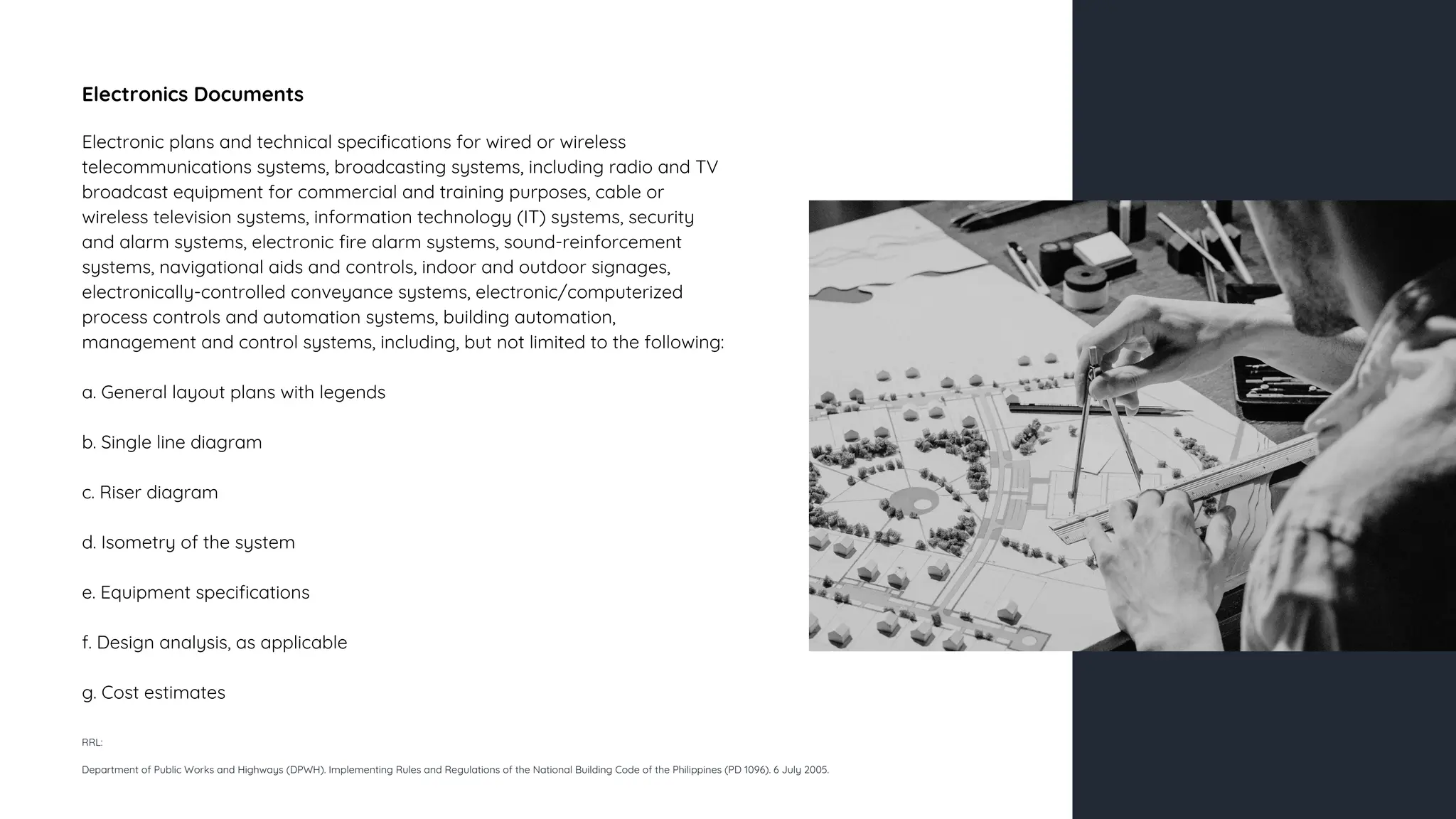 Electronics Documents
Electronic plans and technical specifications for wired or wireless
telecommunications systems, broadcasting systems, including radio and TV
broadcast equipment for commercial and training purposes, cable or
wireless television systems, information technology (IT) systems, security
and alarm systems, electronic fire alarm systems, sound-reinforcement
systems, navigational aids and controls, indoor and outdoor signages,
electronically-controlled conveyance systems, electronic/computerized
process controls and automation systems, building automation,
management and control systems, including, but not limited to the following:
a. General layout plans with legends
b. Single line diagram
c. Riser diagram
d. Isometry of the system
e. Equipment specifications
f. Design analysis, as applicable
g. Cost estimates
RRL:
Department of Public Works and Highways (DPWH). Implementing Rules and Regulations of the National Building Code of the Philippines (PD 1096). 6 July 2005.
 