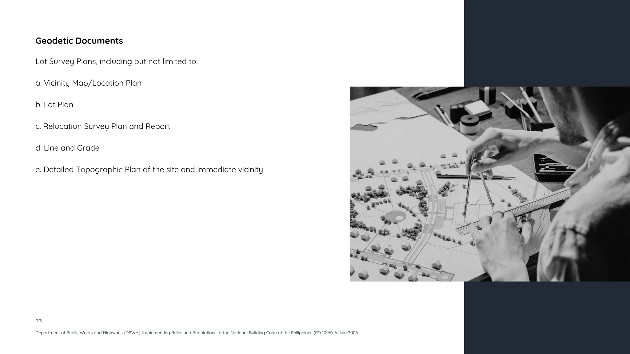 Geodetic Documents
Lot Survey Plans, including but not limited to:
a. Vicinity Map/Location Plan
b. Lot Plan
c. Relocation Survey Plan and Report
d. Line and Grade
e. Detailed Topographic Plan of the site and immediate vicinity
RRL:
Department of Public Works and Highways (DPWH). Implementing Rules and Regulations of the National Building Code of the Philippines (PD 1096). 6 July 2005.
 