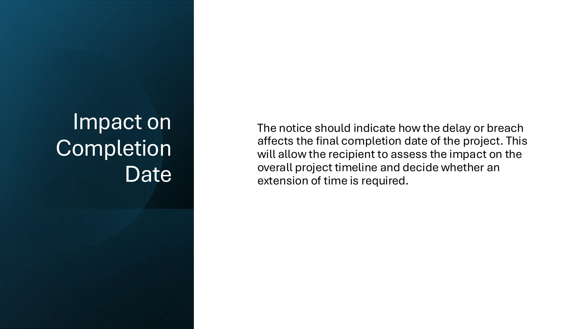 Impact on
Completion
Date
The notice should indicate how the delay or breach
affects the final completion date of the project. This
will allow the recipient to assess the impact on the
overall project timeline and decide whether an
extension of time is required.
 
