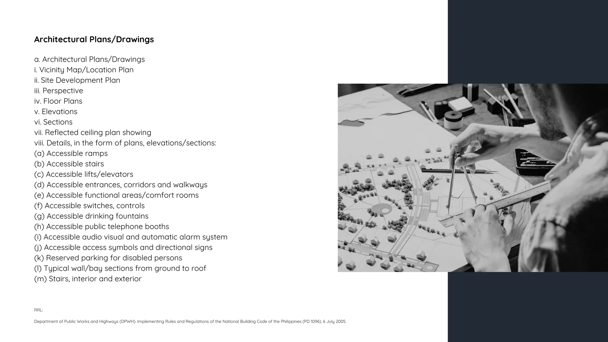 Architectural Plans/Drawings
a. Architectural Plans/Drawings
i. Vicinity Map/Location Plan
ii. Site Development Plan
iii. Perspective
iv. Floor Plans
v. Elevations
vi. Sections
vii. Reflected ceiling plan showing
viii. Details, in the form of plans, elevations/sections:
(a) Accessible ramps
(b) Accessible stairs
(c) Accessible lifts/elevators
(d) Accessible entrances, corridors and walkways
(e) Accessible functional areas/comfort rooms
(f) Accessible switches, controls
(g) Accessible drinking fountains
(h) Accessible public telephone booths
(i) Accessible audio visual and automatic alarm system
(j) Accessible access symbols and directional signs
(k) Reserved parking for disabled persons
(l) Typical wall/bay sections from ground to roof
(m) Stairs, interior and exterior
RRL:
Department of Public Works and Highways (DPWH). Implementing Rules and Regulations of the National Building Code of the Philippines (PD 1096). 6 July 2005.
 