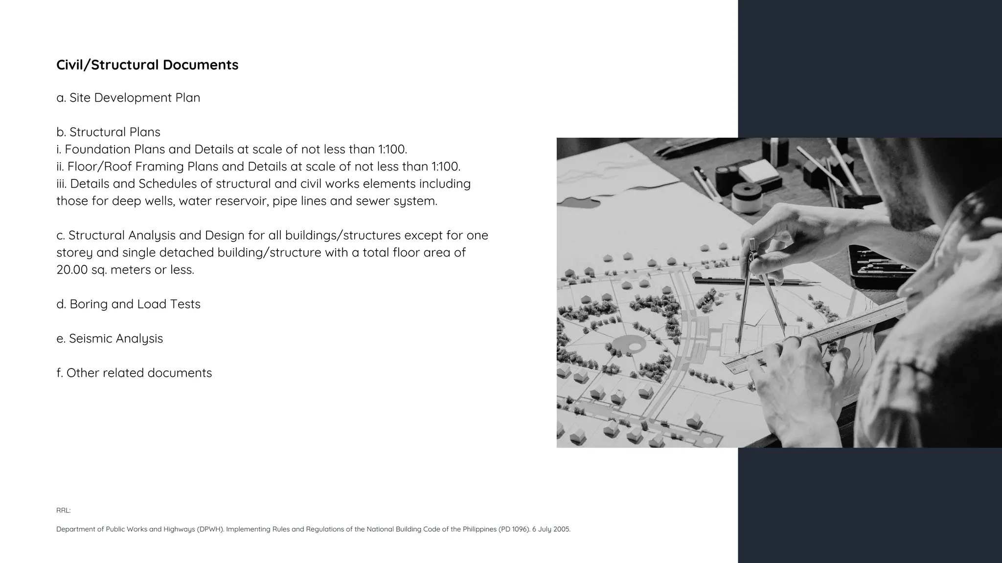 Civil/Structural Documents
a. Site Development Plan
b. Structural Plans
i. Foundation Plans and Details at scale of not less than 1:100.
ii. Floor/Roof Framing Plans and Details at scale of not less than 1:100.
iii. Details and Schedules of structural and civil works elements including
those for deep wells, water reservoir, pipe lines and sewer system.
c. Structural Analysis and Design for all buildings/structures except for one
storey and single detached building/structure with a total floor area of
20.00 sq. meters or less.
d. Boring and Load Tests
e. Seismic Analysis
f. Other related documents
RRL:
Department of Public Works and Highways (DPWH). Implementing Rules and Regulations of the National Building Code of the Philippines (PD 1096). 6 July 2005.
 