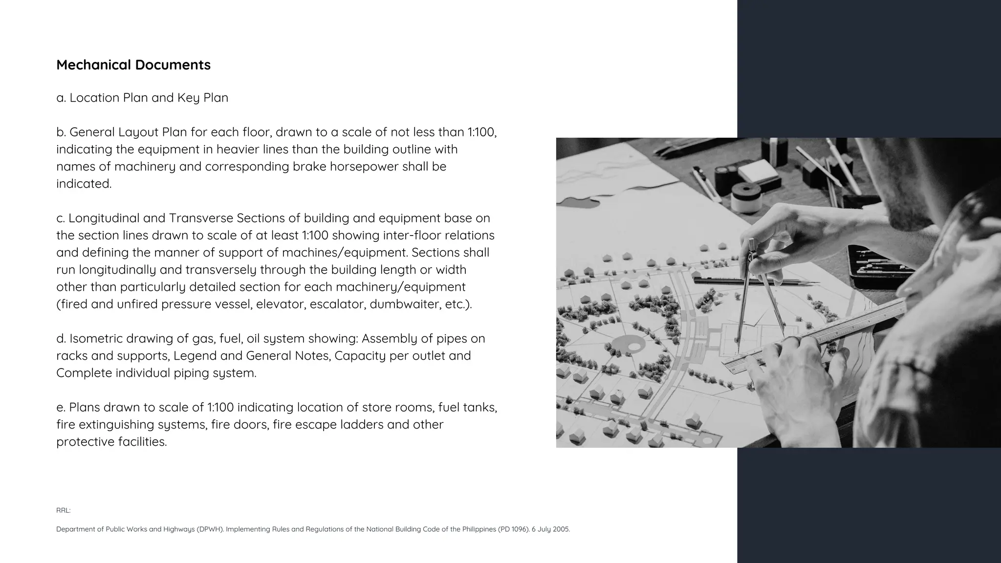 Mechanical Documents
a. Location Plan and Key Plan
b. General Layout Plan for each floor, drawn to a scale of not less than 1:100,
indicating the equipment in heavier lines than the building outline with
names of machinery and corresponding brake horsepower shall be
indicated.
c. Longitudinal and Transverse Sections of building and equipment base on
the section lines drawn to scale of at least 1:100 showing inter-floor relations
and defining the manner of support of machines/equipment. Sections shall
run longitudinally and transversely through the building length or width
other than particularly detailed section for each machinery/equipment
(fired and unfired pressure vessel, elevator, escalator, dumbwaiter, etc.).
d. Isometric drawing of gas, fuel, oil system showing: Assembly of pipes on
racks and supports, Legend and General Notes, Capacity per outlet and
Complete individual piping system.
e. Plans drawn to scale of 1:100 indicating location of store rooms, fuel tanks,
fire extinguishing systems, fire doors, fire escape ladders and other
protective facilities.
RRL:
Department of Public Works and Highways (DPWH). Implementing Rules and Regulations of the National Building Code of the Philippines (PD 1096). 6 July 2005.
 