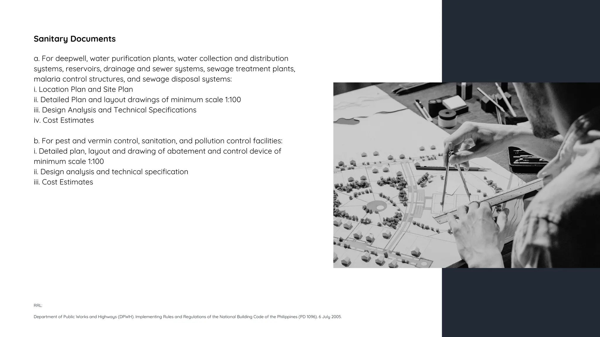 Sanitary Documents
a. For deepwell, water purification plants, water collection and distribution
systems, reservoirs, drainage and sewer systems, sewage treatment plants,
malaria control structures, and sewage disposal systems:
i. Location Plan and Site Plan
ii. Detailed Plan and layout drawings of minimum scale 1:100
iii. Design Analysis and Technical Specifications
iv. Cost Estimates
b. For pest and vermin control, sanitation, and pollution control facilities:
i. Detailed plan, layout and drawing of abatement and control device of
minimum scale 1:100
ii. Design analysis and technical specification
iii. Cost Estimates
RRL:
Department of Public Works and Highways (DPWH). Implementing Rules and Regulations of the National Building Code of the Philippines (PD 1096). 6 July 2005.
 