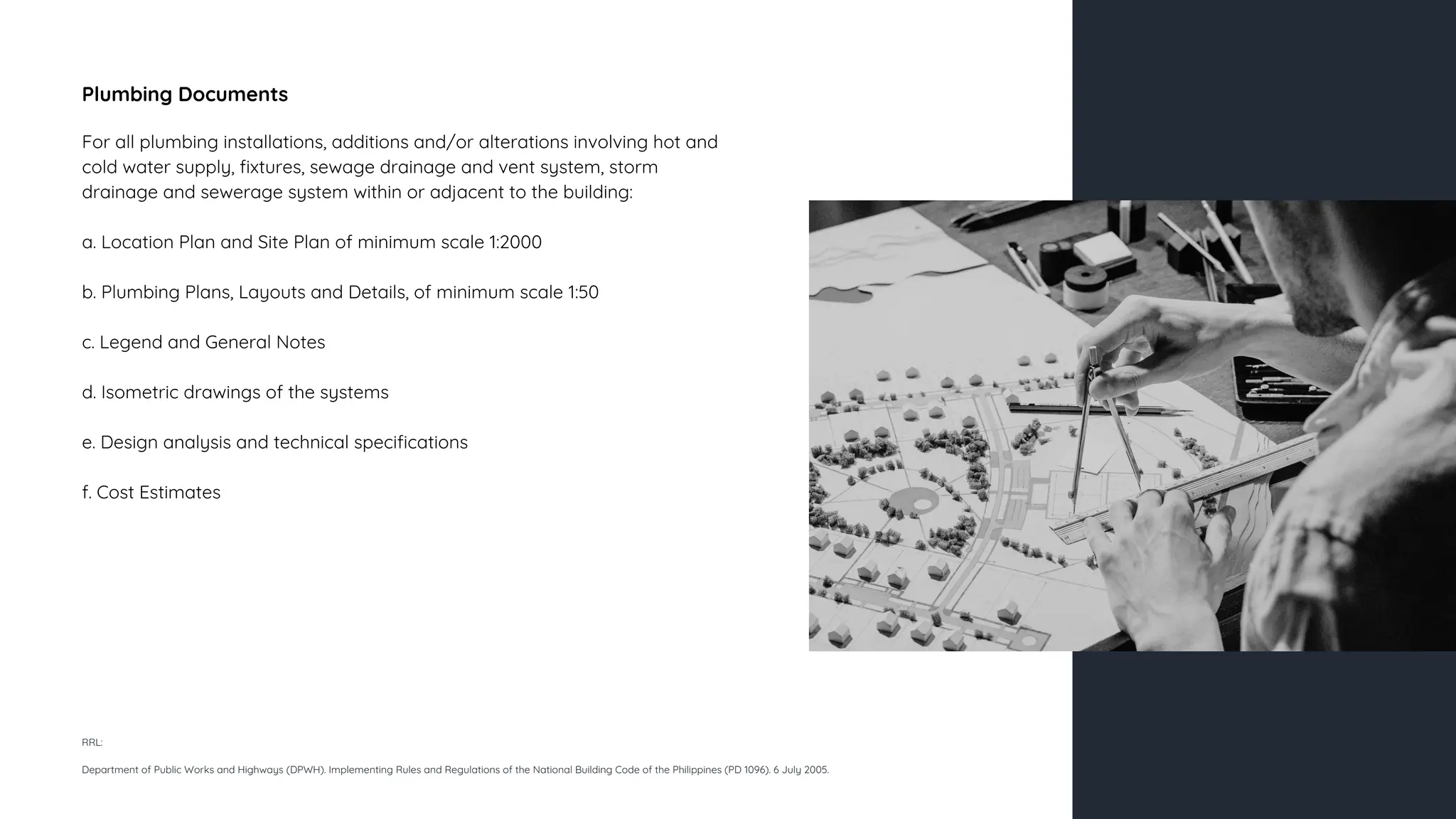 Plumbing Documents
For all plumbing installations, additions and/or alterations involving hot and
cold water supply, fixtures, sewage drainage and vent system, storm
drainage and sewerage system within or adjacent to the building:
a. Location Plan and Site Plan of minimum scale 1:2000
b. Plumbing Plans, Layouts and Details, of minimum scale 1:50
c. Legend and General Notes
d. Isometric drawings of the systems
e. Design analysis and technical specifications
f. Cost Estimates
RRL:
Department of Public Works and Highways (DPWH). Implementing Rules and Regulations of the National Building Code of the Philippines (PD 1096). 6 July 2005.
 