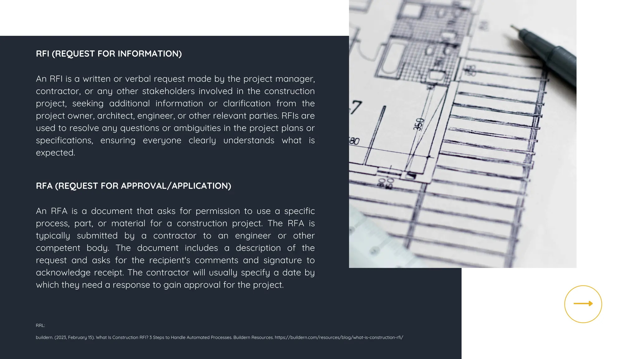 An RFI is a written or verbal request made by the project manager,
contractor, or any other stakeholders involved in the construction
project, seeking additional information or clarification from the
project owner, architect, engineer, or other relevant parties. RFIs are
used to resolve any questions or ambiguities in the project plans or
specifications, ensuring everyone clearly understands what is
expected.
RRL:
buildern. (2023, February 15). What Is Construction RFI? 3 Steps to Handle Automated Processes. Buildern Resources. https://buildern.com/resources/blog/what-is-construction-rfi/
RFI (REQUEST FOR INFORMATION)
RFA (REQUEST FOR APPROVAL/APPLICATION)
An RFA is a document that asks for permission to use a specific
process, part, or material for a construction project. The RFA is
typically submitted by a contractor to an engineer or other
competent body. The document includes a description of the
request and asks for the recipient's comments and signature to
acknowledge receipt. The contractor will usually specify a date by
which they need a response to gain approval for the project.
 