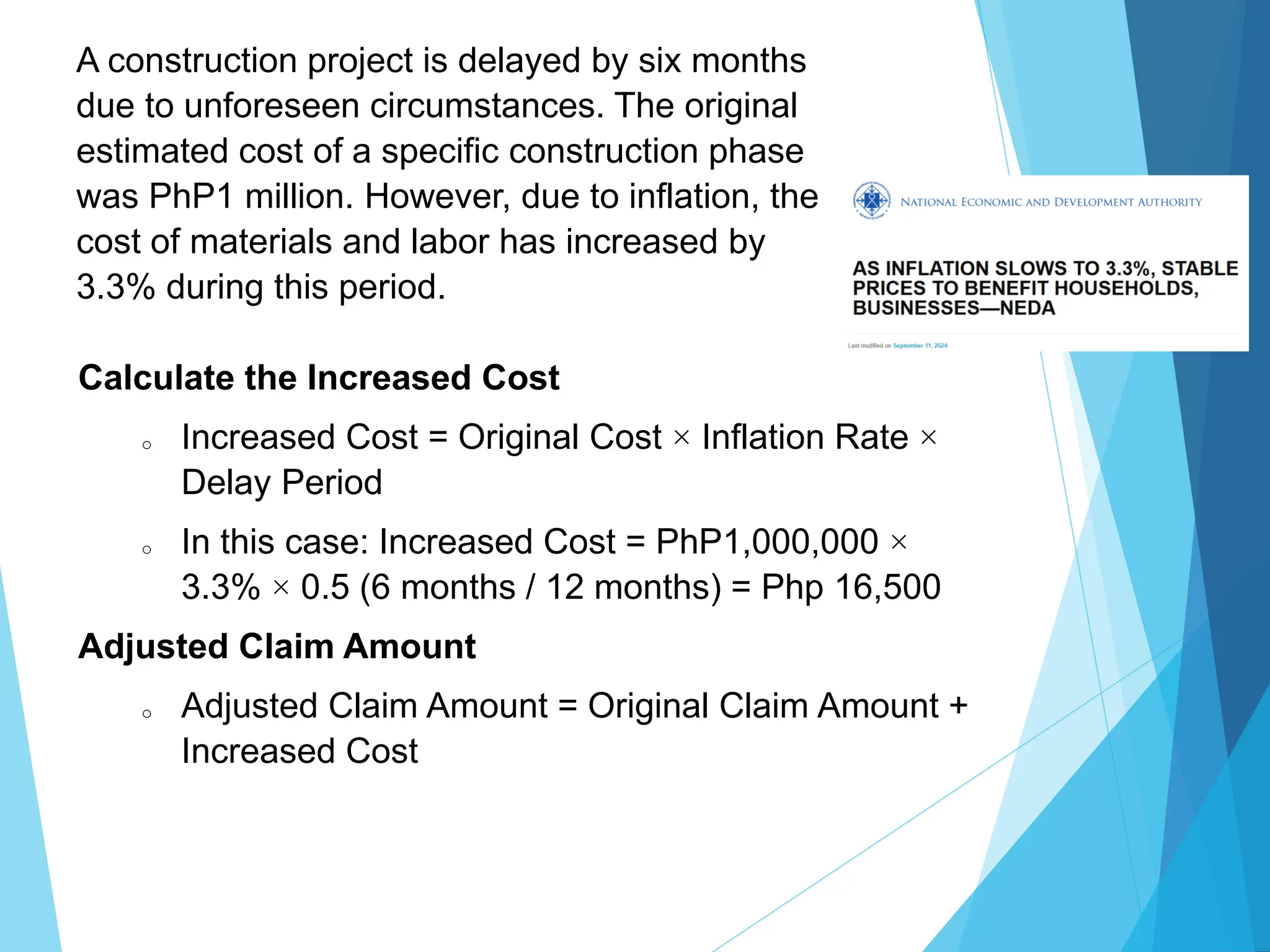 A construction project is delayed by six months
due to unforeseen circumstances. The original
estimated cost of a specific construction phase
was PhP1 million. However, due to inflation, the
cost of materials and labor has increased by
3.3% during this period.
Calculate the Increased Cost
o Increased Cost = Original Cost × Inflation Rate ×
Delay Period
o In this case: Increased Cost = PhP1,000,000 ×
3.3% × 0.5 (6 months / 12 months) = Php 16,500
Adjusted Claim Amount
o Adjusted Claim Amount = Original Claim Amount +
Increased Cost
 