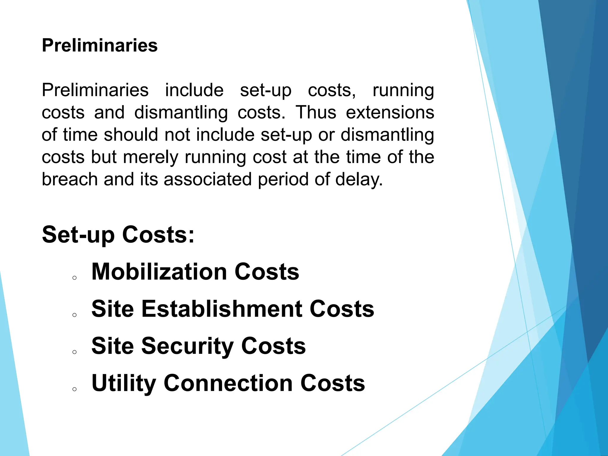Preliminaries
Preliminaries include set-up costs, running
costs and dismantling costs. Thus extensions
of time should not include set-up or dismantling
costs but merely running cost at the time of the
breach and its associated period of delay.
Set-up Costs:
o Mobilization Costs
o Site Establishment Costs
o Site Security Costs
o Utility Connection Costs
 
