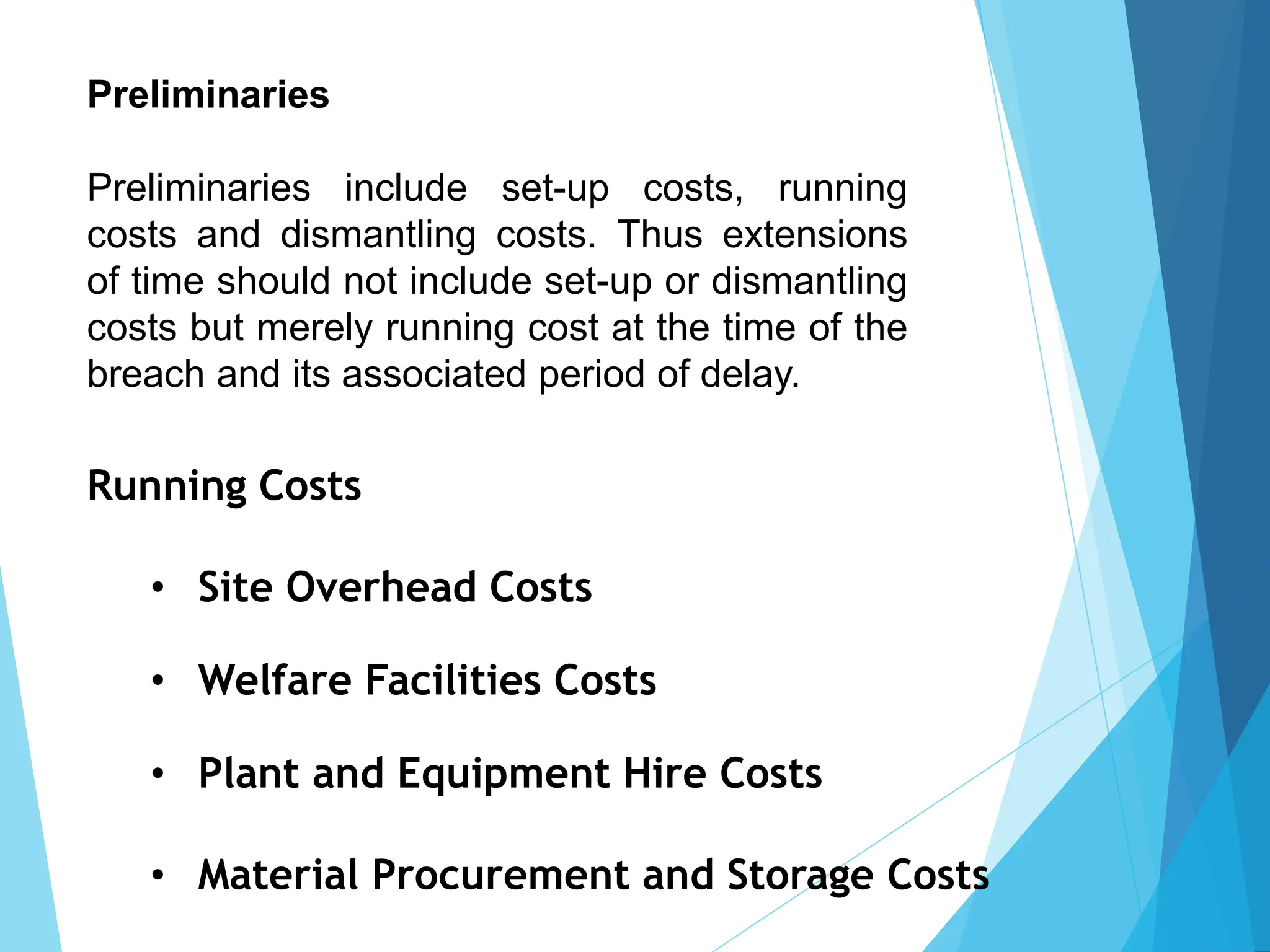 Preliminaries
Preliminaries include set-up costs, running
costs and dismantling costs. Thus extensions
of time should not include set-up or dismantling
costs but merely running cost at the time of the
breach and its associated period of delay.
Running Costs
• Site Overhead Costs
• Welfare Facilities Costs
• Plant and Equipment Hire Costs
• Material Procurement and Storage Costs
 