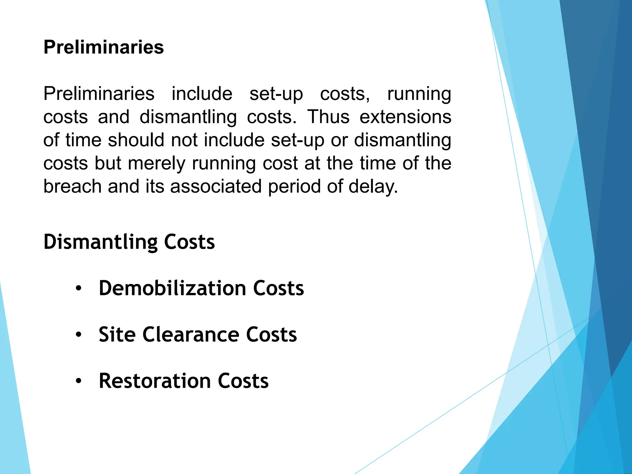 Preliminaries
Preliminaries include set-up costs, running
costs and dismantling costs. Thus extensions
of time should not include set-up or dismantling
costs but merely running cost at the time of the
breach and its associated period of delay.
Dismantling Costs
• Demobilization Costs
• Site Clearance Costs
• Restoration Costs
 