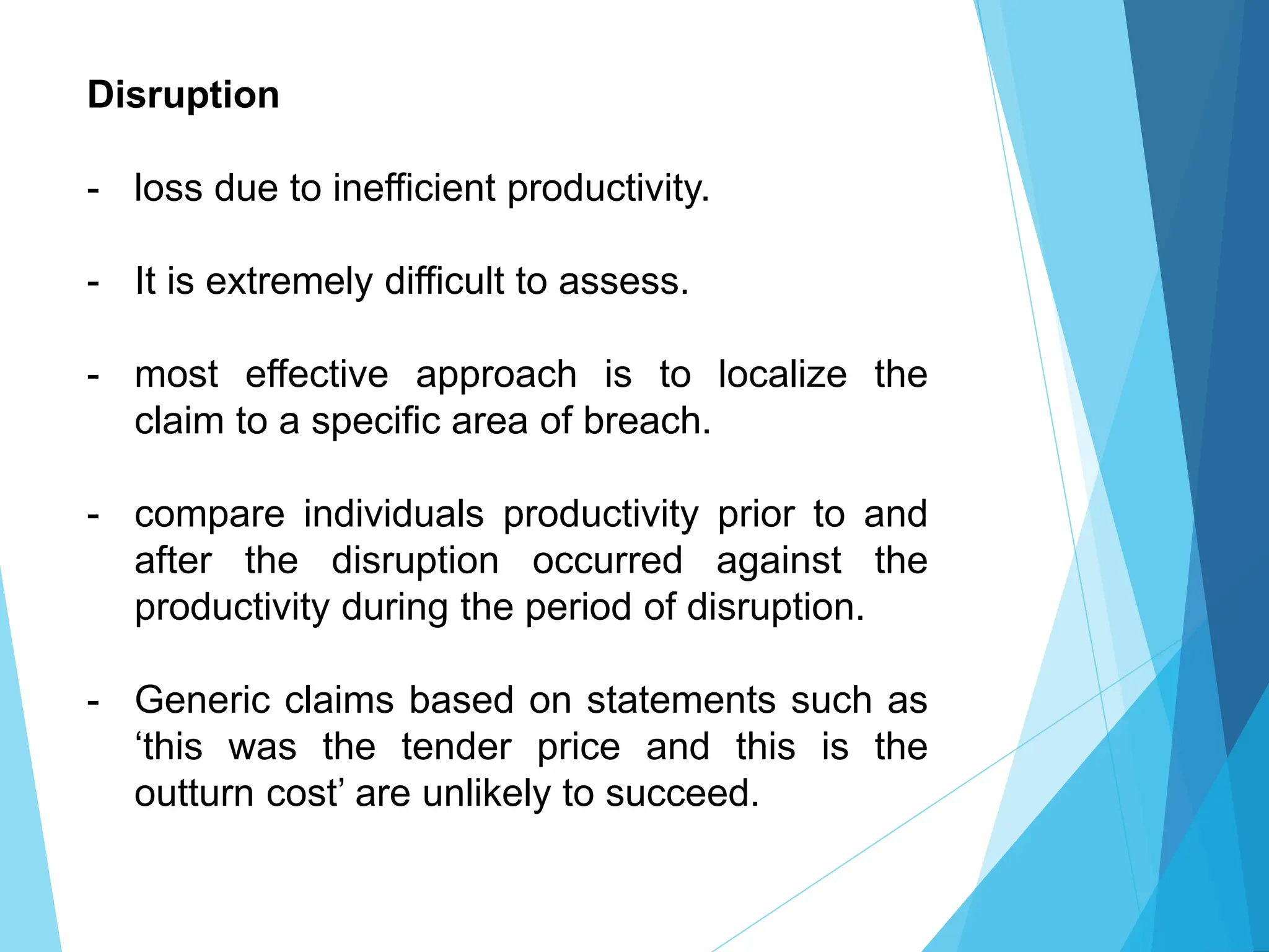 Disruption
- loss due to inefficient productivity.
- It is extremely difficult to assess.
- most effective approach is to localize the
claim to a specific area of breach.
- compare individuals productivity prior to and
after the disruption occurred against the
productivity during the period of disruption.
- Generic claims based on statements such as
‘this was the tender price and this is the
outturn cost’ are unlikely to succeed.
 