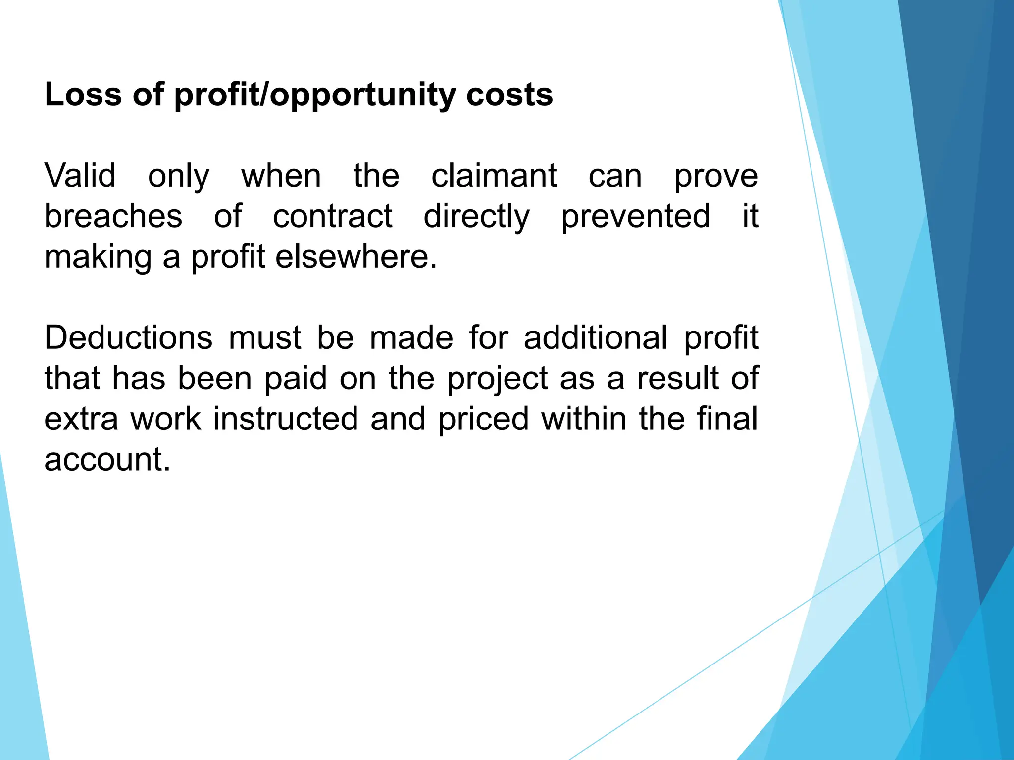 Loss of profit/opportunity costs
Valid only when the claimant can prove
breaches of contract directly prevented it
making a profit elsewhere.
Deductions must be made for additional profit
that has been paid on the project as a result of
extra work instructed and priced within the final
account.
 