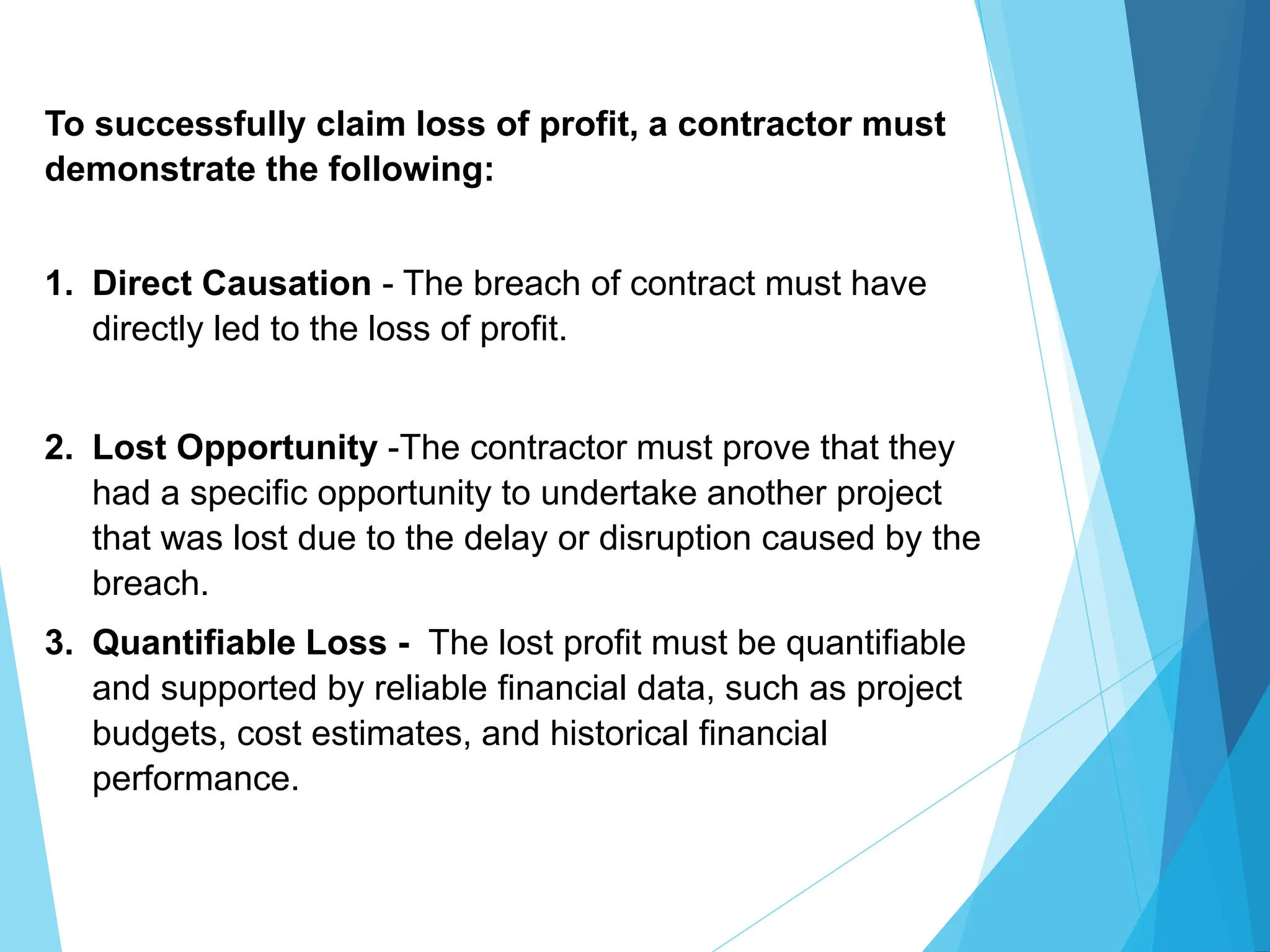 To successfully claim loss of profit, a contractor must
demonstrate the following:
1. Direct Causation - The breach of contract must have
directly led to the loss of profit.
2. Lost Opportunity -The contractor must prove that they
had a specific opportunity to undertake another project
that was lost due to the delay or disruption caused by the
breach.
3. Quantifiable Loss - The lost profit must be quantifiable
and supported by reliable financial data, such as project
budgets, cost estimates, and historical financial
performance.
 