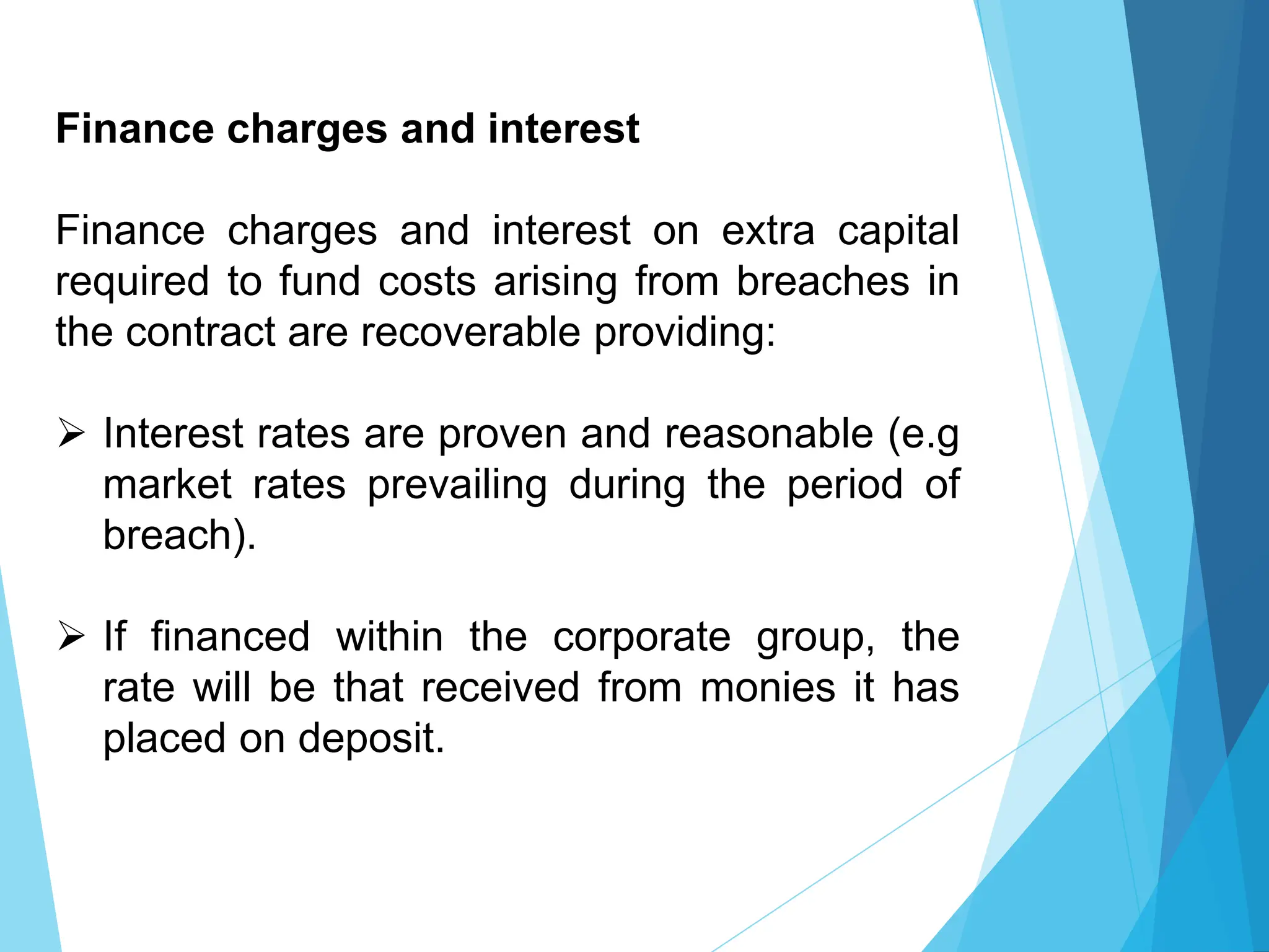 Finance charges and interest
Finance charges and interest on extra capital
required to fund costs arising from breaches in
the contract are recoverable providing:
 Interest rates are proven and reasonable (e.g
market rates prevailing during the period of
breach).
 If financed within the corporate group, the
rate will be that received from monies it has
placed on deposit.
 
