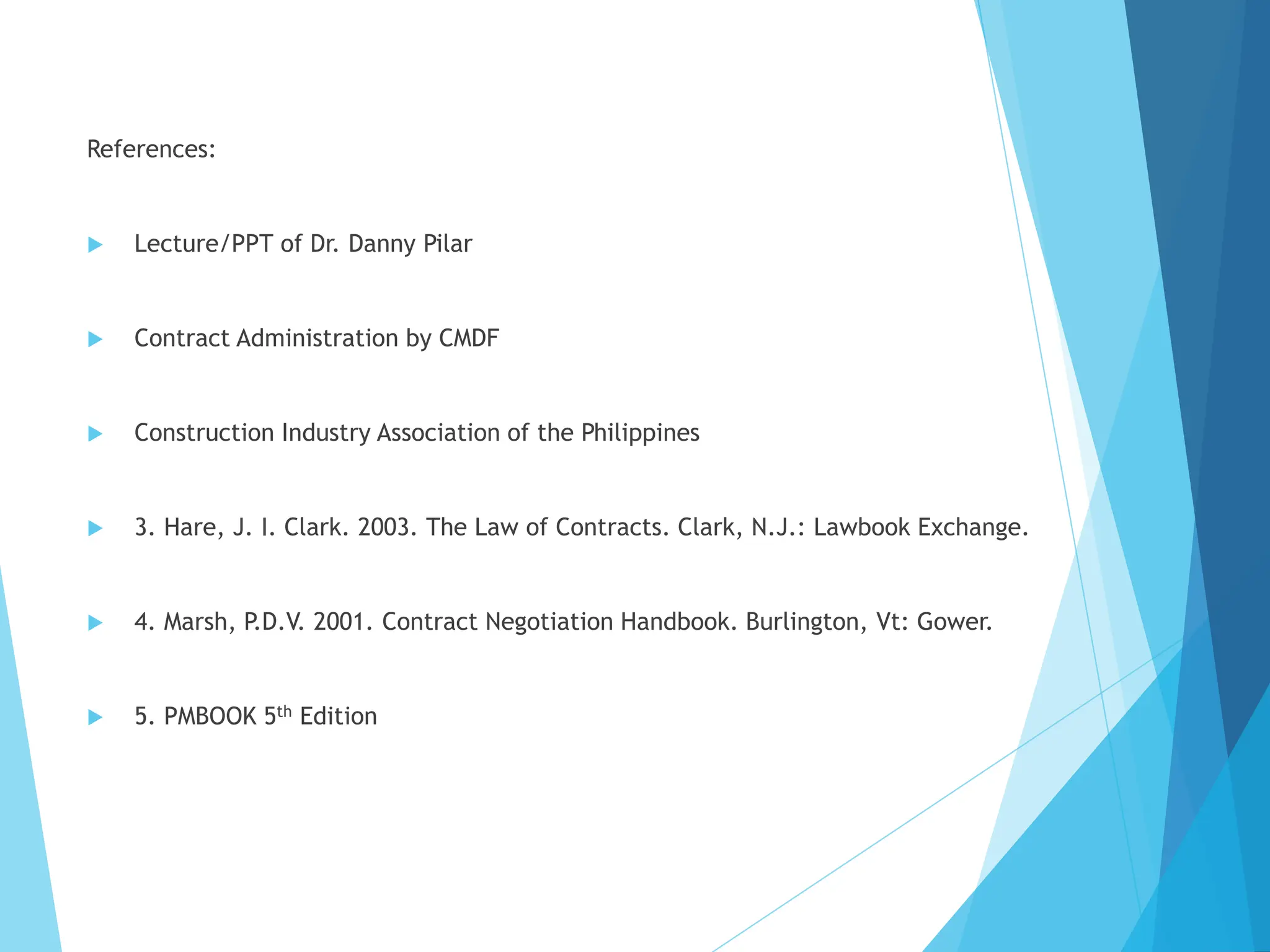 References:
 Lecture/PPT of Dr. Danny Pilar
 Contract Administration by CMDF
 Construction Industry Association of the Philippines
 3. Hare, J. I. Clark. 2003. The Law of Contracts. Clark, N.J.: Lawbook Exchange.
 4. Marsh, P.D.V. 2001. Contract Negotiation Handbook. Burlington, Vt: Gower.
 5. PMBOOK 5th Edition
 