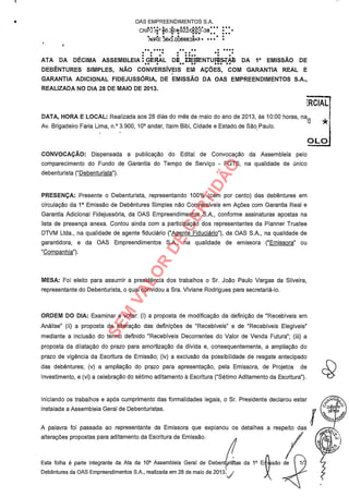 OAS EMPREENDIMENTOS S.A.
CNPJ rr.° 06.3324.922/0001-30
NI4 E 351.3.0036338?
.. 0000 00 0 0000
0 . .
. . . . 0000 . .
ATA DA DÉCIMA ASSEMBLEIA : GERAL DF úEBENTUIISTA8 DA 1a EMISSÃO DE.. . .. .. ... ..
DEBENTURES SIMPLES, NÃO CONVERSÍVEIS EM AÇÕES, COM GARANTIA REAL E
GARANTIA ADICIONAL FIDEJUSSÓRIA, DE EMISSÃO DA OAS EMPREENDIMENTOS S.A.,
REALIZADA NO DIA 28 DE MAIO DE 2013.
:RCIAL¡
f
DATA, HORA E LOCAL: Realizada aos 28 diás do mês de maio do ano de 2013, às 10:00 horas, n
Av. Brigadeiro Faria Lima, n.° 3.900, 10° andar, Itaim Bibi, Cidade e Estado. de São. Paulo.
4L.í3
CONVOCAÇÃO: Dispensada a publicação do Edital de Convocação da Assembleia pelo
comparecimento do Fundo de Garantia do Tempo de Serviço - FGTS, na qualidade de único
debenturista ("Debenturista").
PRESENÇA: Presente o Debenturista, representando 100% (cem por cento) das debêntures em
circulação da 1a Emissão de Debêntures Simples não Conversíveis em Ações com Garantia Real e
Garantia Adicional Fidejussória, da OAS Empreendimentos S.A., conforme assinaturas apostas na
lista de presença anexa. Contou ainda com a participação dos representantes da Planner Trustee
DTVM Ltda., na qualidade de agente fiduciário ("Agente Fiduciário"), da OAS S.A., na qualidade de
garantidora, e da OAS Empreendimentos S.A., na qualidade de emissora ("Emissora" ou
"Companhia").
MESA: Foi eleito para assumir a presidência dos trabalhos o Sr. João Paulo Vargas da Silveira,
representante do Debenturista, o qual convidou a Sra. Viviane Rodrigues para secretariá-lo.
ORDEM DO DIA: Examinar e votar: (i) a proposta de modificação da definição de "Recebíveis em
Análise" (ii) a proposta de alteração das definições de "Recebíveis" e de "Recebíveis Elegíveis"
mediante a inclusão do termo definido "Recebíveis Decorrentes do Valor de Venda Futura"; (iii) a
proposta da dilatação do prazo para amortização da dívida e, consequentemente, a ampliação do
prazo de vigência da Escritura de Emissão; (iv) a exclusão da possibilidade de resgate antecipado
das debêntures; (v) a ampliação do prazo para apresentação, pela Emissora, de Projetos de
Investimento, e (vi) a celebração do sétimo aditamento à Escritura ("Sétimo Aditamento da Escritura").
Iniciando os trabalhos e após cumprimento das formalidades legais, o Sr. Presidente declarou estar
instalada a Assembleia Geral de Debenturistas.
A palavra foi passada ao representante da Emissora que explanou os detalhes a respeito das
alterações propostas para aditamento da Escritura de Emissão.
Esta folha é parte integrante da Ata da 10a Assembleia Geral de Debent,riscas da 1a E
Debêntures da OAS Empreendimentos S.A., realizada em 28 de maio de 20134 j
SEM
VALOR
DE
CERTIDÃO
 