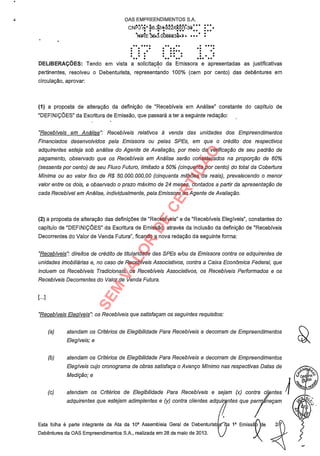 ,
OAS EMPREENDIMENTOS S.A.
CNPJii°b6.324.J1/000130. . . ... .. ..'
NItZE 363.008683ô'A ' :
.. .... . .. . ....
. . . .. .. ..
.
.DELIBERAÇÕES: Tendo em vista a solicitação da Emissora e apresentadas as justificativas
. . .. .
.. ...
pertinentes, resolveu o Debenturista, representando 100% (cem por cento) das debêntures em
circulação, aprovar:
(1) a proposta de alteração da definição de "Recebíveis em Análise" constante do capítulo de
"DEFINIÇÕES" da Escritura de Emissão, que passará a ter a seguinte redação:
"Recebíveis em Análise": Recebíveis relativos à venda das unidades dos Empreendimentos
Financiados desenvolvidos pela Emissora ou pelas SPEs, em que o crédito dos respectivos
adquirentes esteja sob análise do Agente de Avaliação, por meio da verificação de seu padrão de
pagamento, observado que os Recebíveis em Análise serão considerados na proporção de 60%
(sessenta por cento) de seu Fluxo Futuro, limitado a 50% (cinquenta por cento) do total da Cobertura
Mínima ou ao valor fixo de R$ 50.000.000,00 (cinquenta milhões de reais), prevalecendo o menor
valor entre os dois, e observado o prazo máximo de 24 meses, contados a partir da apresentação de
cada Recebível em Análise, individualmente, pela Emissora ao Agente de Avaliação.
(2) a proposta de alteração das definições de "Recebíveis" e de "Recebíveis Elegíveis", constantes do
capítulo de "DEFINIÇÕES" da Escritura de Emissão, através da inclusão da definição de "Recebíveis
Decorrentes do Valor de Venda Futura", ficando a nova redação da seguinte forma:
"Recebíveis": direitos de crédito de titularidade das SPEs e/ou da Emissora contra os adquirentes de
unidades imobiliárias e, no caso de Recebíveis Associativos, contra a Caixa Econômica Federal, que
incluem os Recebíveis Tradicionais, os Recebíveis Associativos, os Recebíveis Performados e os
Recebíveis Decorrentes do Valor de Venda Futura.
L..]
"Recebíveis Elegíveis os Recebíveis que satisfaçam os seguintes requisitos:
(a) atendam os Critérios de Elegibilidade Para Recebíveis e decorram de Empreendimentos
Elegíveis; e
(b) atendam os Critérios de Elegibilidade Para Recebíveis e decorram de Empreendimentos
Elegíveis cujo cronograma de obras satisfaça o Avanço Mínimo nas respectivas Datas de
Medição; e
(c) atendam os Critérios de Elegibilidade Para Recebíveis e sejam (x) contra cl' ntes
adquirentes que estejam adimplentes e (y) contra clientes adquir ntes que peru negam
Esta folha é parte integrante da Ata da 10a Assembleia Geral de Debenturist's'-da 1a Emissã
Debêntures da OAS Empreendimentos S.A., realizada em 28 de maio de 2013. ¡`/J
,&.
is,
SEM
VALOR
DE
CERTIDÃO
 