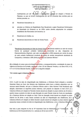 OAS EMPREENDIMENTOS S.A.
CNrfri° Ô6.124 /d0'0.1-30"'
.NIfWE 3,60.0.036ee38-7. :
inadimplentes por até I EID (.c 7to e diteMia) :dias cdrridot em relação a Parcela de
.. . .. .. ... ..
Repasse, ou que se tornem inadimplentes por até 90 (noventa) dias corridos para as
demais parcelas; ou
(d) Recebíveis Associativos; ou
(e) atendam os Critérios de Elegibilidade Para Recebíveis e sejam Recebíveis Performados
de titularidade da Emissora ou de SPEs contra clientes .adquirentes de unidades
imobiliárias não financiadas com terceiros; ou
(I) Recebíveis em Análise, ou;
(g) Recebíveis Decorrentes do Valor de Venda Futura.
"Recebíveis Decorrentes do Valor de Venda Futura": Recebíveis relativos ao valor de vendas
futuras de quaisquer unidades habitacionais, concluídas ou não, integrantes de
Empreendimentos Elegíveis, cujo valor corresponderá a 60% (sessenta por cento) do preço
de cada unidade habitacional constante da tabela de vendas mensalmente atualizada da
Companhia, e limitados a 30% (trinta por cento) da Cobertura Mínima."
(3) a dilatação do prazo para amortização da dívida e, consequentemente, a ampliação do prazo de
vigência da Escritura de Emissão, passando o item 3.6 da Cláusula Terceira, e os itens 4.6.6, 4.10,
4.11 e 4.12.6 da Cláusula Quarta, a viger com a seguinte redação:
"3.6. Limite Legal e Cobertura Mínima
3.6.5. A partir da data de integralização das Debêntures, a Emissora ficará obrigada a constituir
Garantias Reais.em favor dos titulares das Debêntures sobre bens e direitos adquiridos com os
recursos desta Emissão, até que a Cobertura Mínima sobre o Valor Nominal Total Atualizado seja
atingida, observados os seguintes prazos máximos, sem prejuízo do disposto no item 3.6.6: (i) a
Cobertura Mínima em relação às Parcelas Iniciais deverá ser atingida no prazo máximo de 24 (vinte e
quatro) meses contados da data de cada liberação de cada Parcela Inicial da Conta de Liquidação;
(ii) a Cobertura Mínima em relação ao Valor Total da Liberação Inicial deverá ser atingida no prazo
máximo de 36 (trinta e seis) meses contados da data de integralização das Debentures; (iii) a
Cobertura Mínima em relação ao Saldo Devedor Líquido deverá ser atingida no prazo máximo de/60
(sessenta) meses contados da data de integralização das Debentures; e (iv) a Cobertura Mínim` em
Esta folha é parte integrante da Ata da 10a Assembleia Geral de Debenturistã da 1a Emiss
Debêntures da OAS Empreendimentos S.A., realizada em 28 de maio de 2013. /f
SEM
VALOR
DE
CERTIDÃO
 