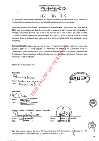 OAS EMPREENDIMENTOS S.A.
Cf7IS3n.:06. 2.4'.322/bó17.1 -3d :.. ... .. ...
1111!' Z673.6026322-.7.
.. ..... .. .... . .....*000
.. ... . ..(6) a alteração da Escritura e celebração do Sétimo Aditamento da Escritura de modo a refletir as
modificações necessárias decorrentes das alterações e ajustes acima mencionados.
Ficam ratificadas as autorizações constantes da 9a Assembleia de Debenturistas, de 24 de abril de
2013, para a prorrogação da data de vencimento do pagamento da 2a parcela da Amortização do
Principal, inicialmente prevista para o dia 03 de maio de 2013, para o dia 03 de junho de 2013,
considerando devido o percentual aprovado nesta AGD, item (3), acima, e, para a utilização do saldo
parcial da Conta de likuidaçãb para pagamento do próximo serviço da dívida, observando-se o que lá
foi definido.
ENCERRAMENTO: Nada mais havendo a tratar, o Presidente concedeu a palavra a quem dela
quisesse fazer uso e como ninguém se manifestou, os trabalhos da Assembleia Geral de
Debenturistas foram encerrados da qual foi lavrada a presente ata que foi aprovada e assinada pelo
Presidente da Assembleia Geral de Debenturistas, por mim, Secretária, pelo Agente Fiduciário, pela
Emissora e pelo Debenturista.
São Paulo, 28 de maio de 2013.
Secretária
Nome:
CPF:
4 . cn*1/4/)"
3 s .
Presidente
me: .JOÃO PAULO VARGAS DA SILV JKA
Gerente Executivo
CPF: Matr. 053.710-2
GN Fundos p/ o Setor imobiliário
CAIXA FCONÔA FEDERAL
Planner Trustee DTVM Ltda. - Agente Fiduciário
Nome: Vivian Rodrigo
CPF: biretora
Nome:
CPF: } lávio D. uei'oni
-11q1.5.38
Esta folha é parte integrante da Ata da 10a Assembleia Geral de Debenturistas da 1
Debêntures da OAS Empreendimentos S.A., realizada em 28 de maio de 2013.
missão de 6/7
SEM
VALOR
DE
CERTIDÃO
 