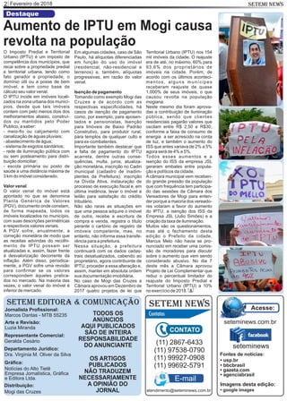 Fevereiro de 20182 SETEMI NEWS
SETEMI EDITORA & COMUNICAÇÃO
Jornalista Proﬁssional:
Marcos Dantas - MTB 55235
Arte e Revisão:
Luzia Miranda
Representante Comercial:
Geralda Cesário
Departamento Jurídico:
Dra. Virgínia M. Oliver da Silva
Gráﬁca:
Notícias do Alto Tietê
Empresa Jornalística, Gráﬁca
e Editora Ltda.
Distribuição:
Mogi das Cruzes
TODOS OS
ANÚNCIOS
AQUI PUBLICADOS
SÃO DE INTEIRA
RESPONSABILIDADE
DO ANUNCIANTE
SETEMI NEWS
OS ARTIGOS
PUBLICADOS
NÃO TRADUZEM
NECESSARIAMENTE
A OPINIÃO DO
JORNAL
(11) 2867-6433
(11) 97538-0790
(11) 99927-0908
(11) 99692-5791
atendimento@seteminews.com.br
E-mail
seteminews
seteminews.com.br
Acesse:
Fontes de notícias:
• agenciabrasil
• bbcbrasil
• usp.br
• gazeta.com
• google images
Imagens desta edição:
Em algumas cidades, caso de São
Paulo, há alíquotas diferenciadas
em função do uso do imóvel
(residencial, não-residencial e
terrenos) e, também, alíquotas
progressivas, em razão do valor
venal.
Isenção de pagamento
Tomando como exemplo Mogi das
Cruzes e de acordo com as
respectivas especiﬁcidades, há
casos de isenção de pagamento
como, por exemplo, para aposen-
tados e pensionistas, Isenção
para Imóveis de Baixo Padrão
Construtivo, para produtor rural,
para templos de qualquer culto e
para ex-combatentes.
Importante também destacar que
a falta de pagamento do IPTU
acarreta, dentre outras conse-
quências, multa, juros, atualiza-
ção monetária, inscrição no Cadin
municipal (cadastro de inadim-
plentes da Prefeitura), inscrição
na Dívida Ativa, instauração de
processo de execução ﬁscal e, em
última instância, levar o imóvel a
leilão para satisfação do crédito
tributário.
Não são raras as situações em
que uma pessoa adquire o imóvel
de outra, recebe a escritura de
compra e venda, registra o título
perante o cartório de registro de
imóveis competente, mas, no
entanto, não informa essa transfe-
rência para a prefeitura.
Nessa situação, a prefeitura
continuará com os dados cadas-
trais desatualizados, cabendo ao
proprietário, agora contribuinte de
IPTU, proceder a essa alteração e,
assim, manter em absoluta ordem
sua documentação imobiliária.
No caso de Mogi das Cruzes a
Câmara aprovou em Dezembro de
2017 quatro projetos de lei que
O Imposto Predial e Territorial
Urbano (IPTU) é um imposto de
competência dos municípios, que
recai sobre a propriedade predial
e territorial urbana, tendo como
fato gerador a propriedade, o
domínio útil ou a posse de bem
imóvel, e tem como base de
cálculo seu valor venal.
O IPTU incide em imóveis locali-
zados na zona urbana dos municí-
pios, desde que tais imóveis
contem com pelo menos dois dos
melhoramentos abaixo, construí-
dos ou mantidos pelo Poder
Publico, a saber:
- meio-ﬁo ou calçamento com
canalização de águas pluviais;
- abastecimento de água;
- sistema de esgotos sanitários;
- rede de iluminação pública com
ou sem posteamento para distri-
buição domiciliar;
- escola primária ou posto de
saúde a uma distância máxima de
3 km do imóvel considerado.
Valor venal
O valor venal do imóvel está
apontado no que se denomina
Planta Genérica de Valores
(PGV), documento onde constam,
de forma mapeada, todos os
imóveis localizados no município,
com suas descrições perimétricas
e respectivos valores venais.
A PGV sofre, anualmente, a
correção monetária de modo que
as receitas advindas do recolhi-
mento de IPTU possam ser
atualizadas e, assim, fazer frente
à desvalorização decorrente da
inﬂação. Além disso, periodica-
mente, a PGV sofre uma revisão
para conﬁrmar se os valores
correspondem àqueles pratica-
dos no mercado. Na maioria das
vezes, o valor venal do imóvel é
inferior de mercado. S
Destaque
Aumento de IPTU em Mogi causa
revolta na população
Territorial Urbano (IPTU) nos 154
mil imóveis da cidade. O reajuste
era de até, no máximo, 60% para
93,6% dos proprietários de
imóveis na cidade. Porém, de
acordo com os últimos aconteci-
mentos, alguns munícipes
receberam reajuste de quase
1.000% de seus imóveis, o que
causou revolta na população
mogiana.
Neste mesmo dia foram aprova-
das a contribuição de iluminação
pública, sendo que clientes
residenciais pagarão valores que
oscilam entre R$ 2,50 e R$30,
conforme a faixa de consumo de
energia a ser acrescido na conta
de luz, e também o aumento do
ISS que antes variava de 2% a 5%
agora será de 4% e 5%.
Todos esses aumentos e a
isenção do ISS da empresa JSL
geraram embates entre popula-
ção e políticos da cidade.
Acâmara municipal vem receben-
do grande pressão da população
que com frequência tem participa-
do das sessões da Câmara dos
Vereadores de Mogi para enten-
der porque a maioria dos vereado-
res votaram a favor do aumento
do IPTU, a isenção dos ISS da
Empresa JSL (Julio Simões) e a
criação da taxa de iluminação.
Muitos são os questionamentos,
mas até o fechamento desta
edição o Prefeito da cidade,
Marcus Melo não havia se pro-
nunciado em receber uma comis-
são de moradores para discutir
sobre o aumento que vem sendo
considerado abusivo. No dia 7
deste mês a Câmara aprovou
Projeto de Lei Complementar que
reduz o percentual limitador do
reajuste do Imposto Predial e
Territorial Urbano (IPTU) a 10%
no exercício de 2018.
 