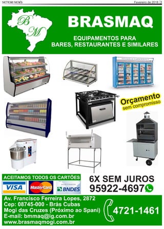 Fevereiro de 2018 3SETEMI NEWS
BRASMAQ
M
B
EQUIPAMENTOS PARA
BARES, RESTAURANTES E SIMILARES
ACEITAMOS TODOS OS CARTÕES
Av. Francisco Ferreira Lopes, 2872
Cep: 08745-000 - Brás Cubas
Mogi das Cruzes (Próximo ao Spani)
E-mail: bmmaq@ig.com.br
www.brasmaqmogi.com.br
4721-1461
Orçamento
sem compromisso
6X SEM JUROS
95922-4697
 