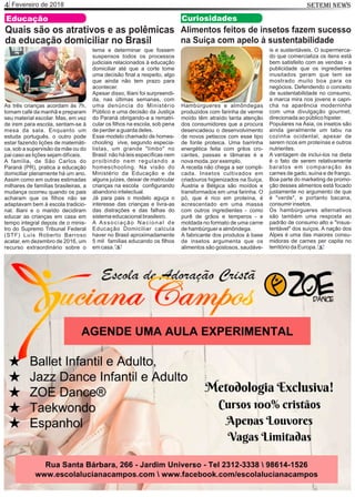 Fevereiro de 20184 SETEMI NEWS
Educação
Quais são os atrativos e as polêmicas
da educação domiciliar no Brasil
As três crianças acordam às 7h,
tomam café da manhã e preparam
seu material escolar. Mas, em vez
de irem para escola, sentam-se à
mesa da sala. Enquanto um
estuda português, o outro pode
estar fazendo lições de matemáti-
ca, sob a supervisão da mãe ou do
pai caso as lições sejam difíceis.
A família, de São Carlos do
Paraná (PR), pratica a educação
domiciliar plenamente há um ano.
Assim como em outras estimadas
milhares de famílias brasileiras, a
mudança ocorreu quando os pais
acharam que os ﬁlhos não se
adaptavam bem à escola tradicio-
nal. Iliani e o marido decidiram
educar as crianças em casa em
tempo integral depois de o minis-
tro do Supremo Tribunal Federal
(STF) Luís Roberto Barroso
acatar, em dezembro de 2016, um
recurso extraordinário sobre o
tema e determinar que fossem
suspensos todos os processos
judiciais relacionados à educação
domiciliar até que a corte tome
uma decisão ﬁnal a respeito, algo
que ainda não tem prazo para
acontecer.
Apesar disso, Iliani foi surpreendi-
da, nas últimas semanas, com
uma denúncia do Ministério
Público e uma decisão da Justiça
do Paraná obrigando-a a rematri-
cular os ﬁlhos na escola, sob pena
de perder a guarda deles.
Esse modelo chamado de homes-
chooling vive, segundo especia-
listas, um grande "limbo" no
Brasil: não há leis especíﬁcas nem
proibindo nem regulando a
homeschooling. Na visão do
Ministério da Educação e de
alguns juízes, deixar de matricular
crianças na escola conﬁgurando
abandono intelectual.
Já para pais o modelo aguça o
interesse das crianças e livra-as
das distrações e das falhas do
sistema educacional brasileiro.
A Associação Nacional de
Educação Domiciliar calcula
haver no Brasil aproximadamente
5 mil famílias educando os ﬁlhos
em casa. S
Alimentos feitos de insetos fazem sucesso
na Suíça com apelo à sustentabilidade
Hambúrgueres e almôndegas
produzidos com farinha de verme
moído têm atraído tanta atenção
dos consumidores que a procura
desencadeou o desenvolvimento
de novos petiscos com esse tipo
de fonte proteica. Uma barrinha
energética feita com grilos cro-
cantes, passas e tâmaras é a
nova moda, por exemplo.
A receita não chega a ser compli-
cada. Insetos cultivados em
criadouros higienizados na Suíça,
Áustria e Bélgica são moídos e
transformados em uma farinha. O
pó, que é rico em proteína, é
acrescentado em uma massa
com outros ingredientes - como
purê de grãos e temperos - e
moldada no formato de uma carne
de hambúrguer e almôndega.
A fabricante dos produtos à base
de insetos argumenta que os
alimentos são gostosos, saudáve-
is e sustentáveis. O supermerca-
do que comercializa os itens está
bem satisfeito com as vendas - a
publicidade que os ingredientes
inusitados geram que tem se
mostrado muito boa para os
negócios. Defendendo o conceito
de sustentabilidade no consumo,
a marca mira nos jovens e capri-
cha na aparência moderninha
com uma divulgação gourmet,
direcionada ao público hipster.
Populares na Ásia, os insetos são
ainda geralmente um tabu na
cozinha ocidental, apesar de
serem ricos em proteínas e outros
nutrientes.
A vantagem de incluí-los na dieta
é o fato de serem relativamente
baratos em comparação às
carnes de gado, suína e de frango.
Boa parte do marketing de promo-
ção desses alimentos está focado
justamente no argumento de que
é "verde", e portanto bacana,
consumir insetos.
Os hambúrgueres alternativos
são também uma resposta ao
padrão de consumo alto e "insus-
tentável" dos suíços. A nação dos
Alpes é uma das maiores consu-
midoras de carnes per capita no
território da Europa.
Curiosidades
S
 