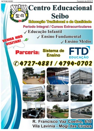 Fevereiro de 2018 7SETEMI NEWS
Centro Educacional
Seibo
Centro Educacional
Seibo
Educação Tradicional e de Qualidade
R. Francisco Vaz Coelho, 616
Vila Lavínia - Mogi das Cruzes
Período Integral / Cursos Extracurriculares
Educação Infantil
Ensino Fundamental
Ensino MédioVENHA NOS
VISITAR!
4727-4881 / 4794-0702
Parceria: Sistema de
Ensino
 
