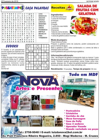 Fevereiro de 20188 SETEMI NEWS
caça palavras Receitas SALADA DE
FRUTAS COM
GELATINAIngredientes:
2 mamões pequenos
1 caixa de morangos
4 mangas
2 peras
2 maçãs
1 cacho de uvas médio
2 ameixas
4 bananas
1 lata de creme de leite
1 lata de leite condensado
1 caixa de gelatina sabor morango
Modo de preparo:
Pique todas as frutas;
Prepare a gelatina como de costume, porém acrescente um
pouco menos de água;
Bata a gelatina com o leite condensado e o creme de leite e
despeje sobre as frutas;
Leve à geladeira até que endureça a gelatina.
Informações adicionais:
Obs.: No preparo da gelatina acrescente mais ou menos 1 copo
de água quente para dissolver a gelatina e 1/2 copo de água fria e
mexa. Também poderá acrescentar outras frutas como kiwi,
goiaba, abacaxi, etc. O sabor da gelatina também poderá variar,
maracujá, limão, abacaxi, frutas vermelhas, etc.
Rendimento: 10 porções. Tempo de preparo: 50 min.
sudoku
O Sudoku é um passatempo
pra ser jogado por apenas uma
pessoa, que envolve raciocínio
e lógica.
A ideia do jogo é bem simples:
completar todas as 81 células
usando números de 1 a 9, sem
repetir os números numa
mesma linha, coluna ou grade
(3x3).
Divirta-se!
 
